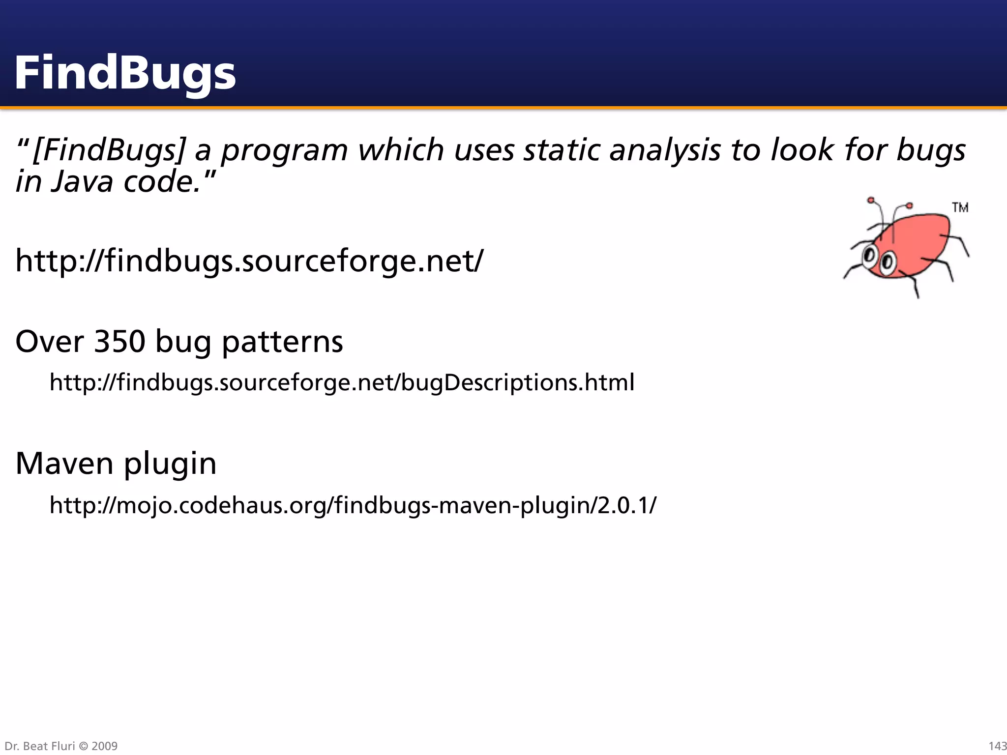 FindBugs
 “[FindBugs] a program which uses static analysis to look for bugs
 in Java code.”

 http://ﬁndbugs.sourceforge.net/

 Over 350 bug patterns
        http://ﬁndbugs.sourceforge.net/bugDescriptions.html


 Maven plugin
        http://mojo.codehaus.org/ﬁndbugs-maven-plugin/2.0.1/




Dr. Beat Fluri © 2009                                                143
 
