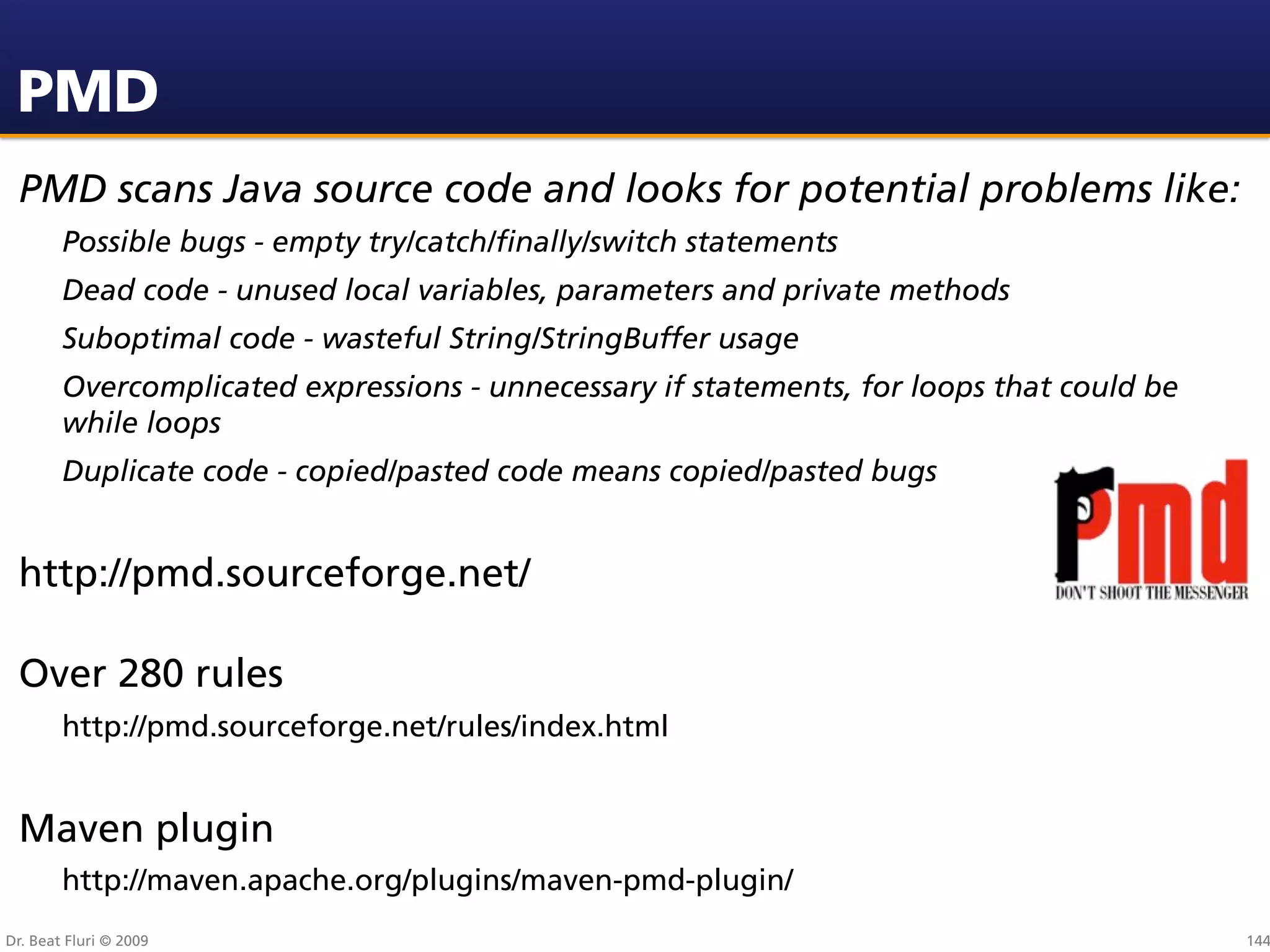PMD
 PMD scans Java source code and looks for potential problems like:
        Possible bugs - empty try/catch/ﬁnally/switch statements
        Dead code - unused local variables, parameters and private methods
        Suboptimal code - wasteful String/StringBuffer usage
        Overcomplicated expressions - unnecessary if statements, for loops that could be
        while loops
        Duplicate code - copied/pasted code means copied/pasted bugs


 http://pmd.sourceforge.net/

 Over 280 rules
        http://pmd.sourceforge.net/rules/index.html


 Maven plugin
        http://maven.apache.org/plugins/maven-pmd-plugin/
Dr. Beat Fluri © 2009                                                                      144
 