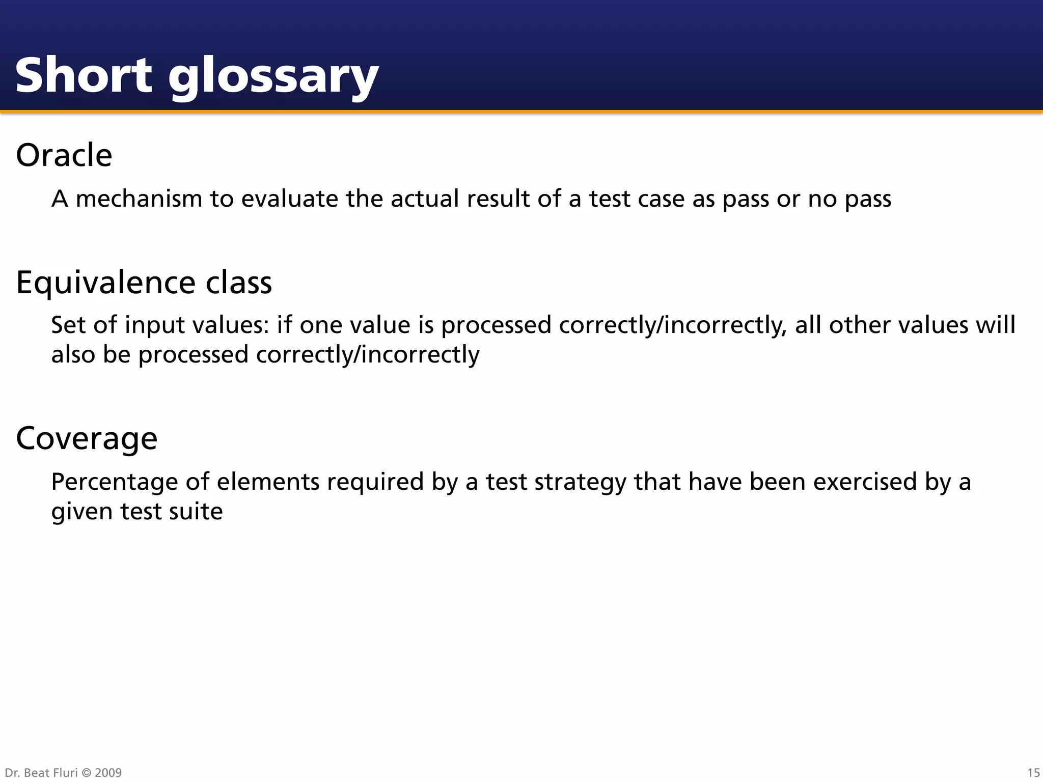 Short glossary
 Oracle
        A mechanism to evaluate the actual result of a test case as pass or no pass


 Equivalence class
        Set of input values: if one value is processed correctly/incorrectly, all other values will
        also be processed correctly/incorrectly


 Coverage
        Percentage of elements required by a test strategy that have been exercised by a
        given test suite




Dr. Beat Fluri © 2009                                                                                 15
 
