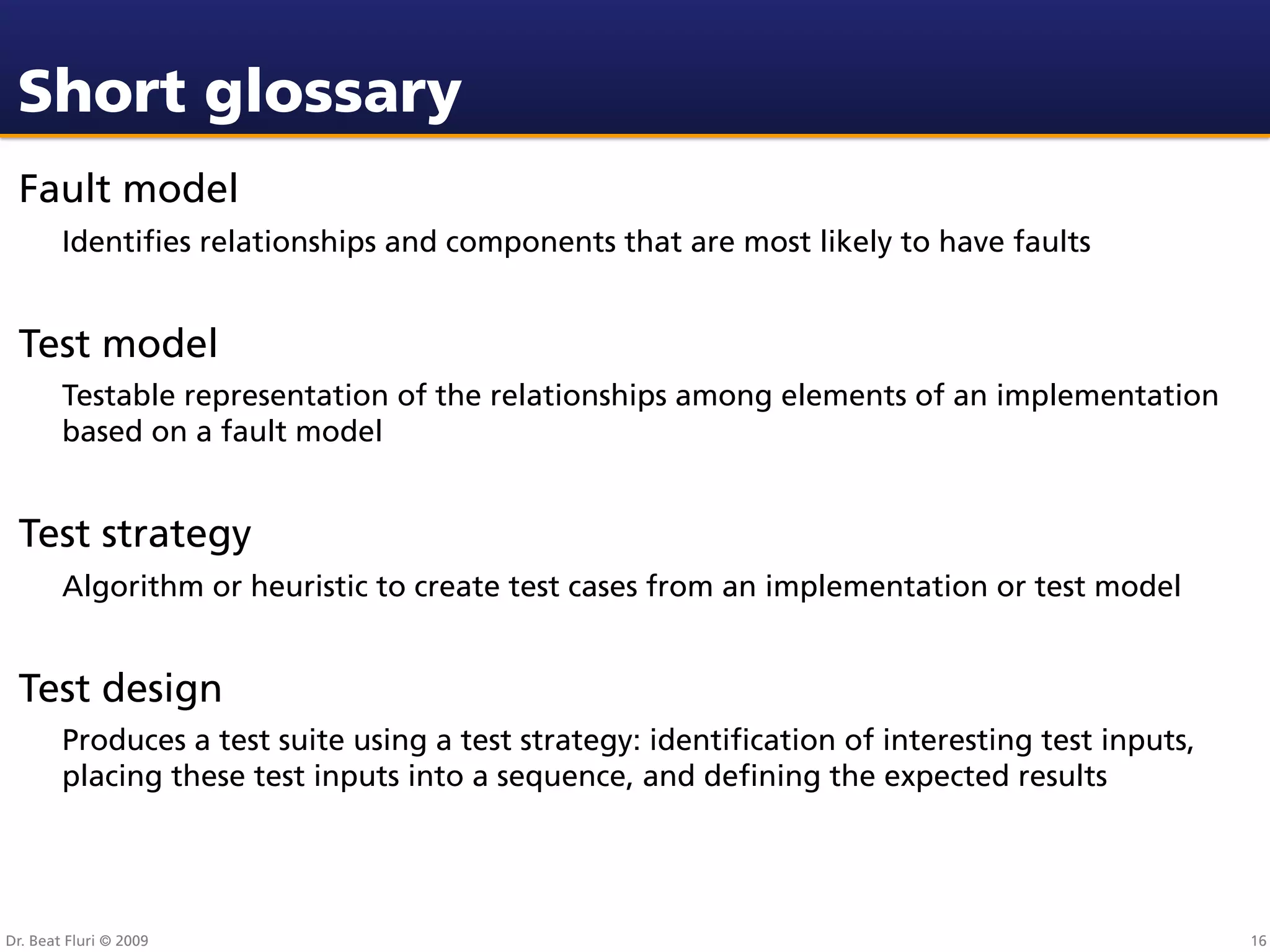 Short glossary
 Fault model
        Identiﬁes relationships and components that are most likely to have faults


 Test model
        Testable representation of the relationships among elements of an implementation
        based on a fault model


 Test strategy
        Algorithm or heuristic to create test cases from an implementation or test model


 Test design
        Produces a test suite using a test strategy: identiﬁcation of interesting test inputs,
        placing these test inputs into a sequence, and deﬁning the expected results




Dr. Beat Fluri © 2009                                                                            16
 