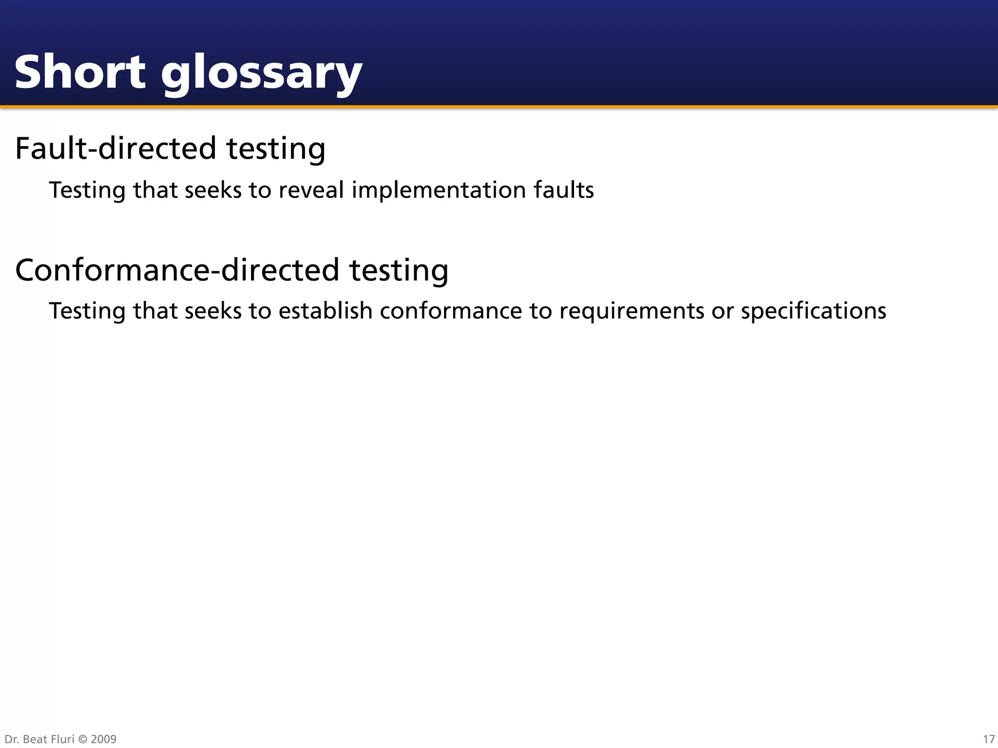 Short glossary
 Fault-directed testing
        Testing that seeks to reveal implementation faults


 Conformance-directed testing
        Testing that seeks to establish conformance to requirements or speciﬁcations




Dr. Beat Fluri © 2009                                                                  17
 