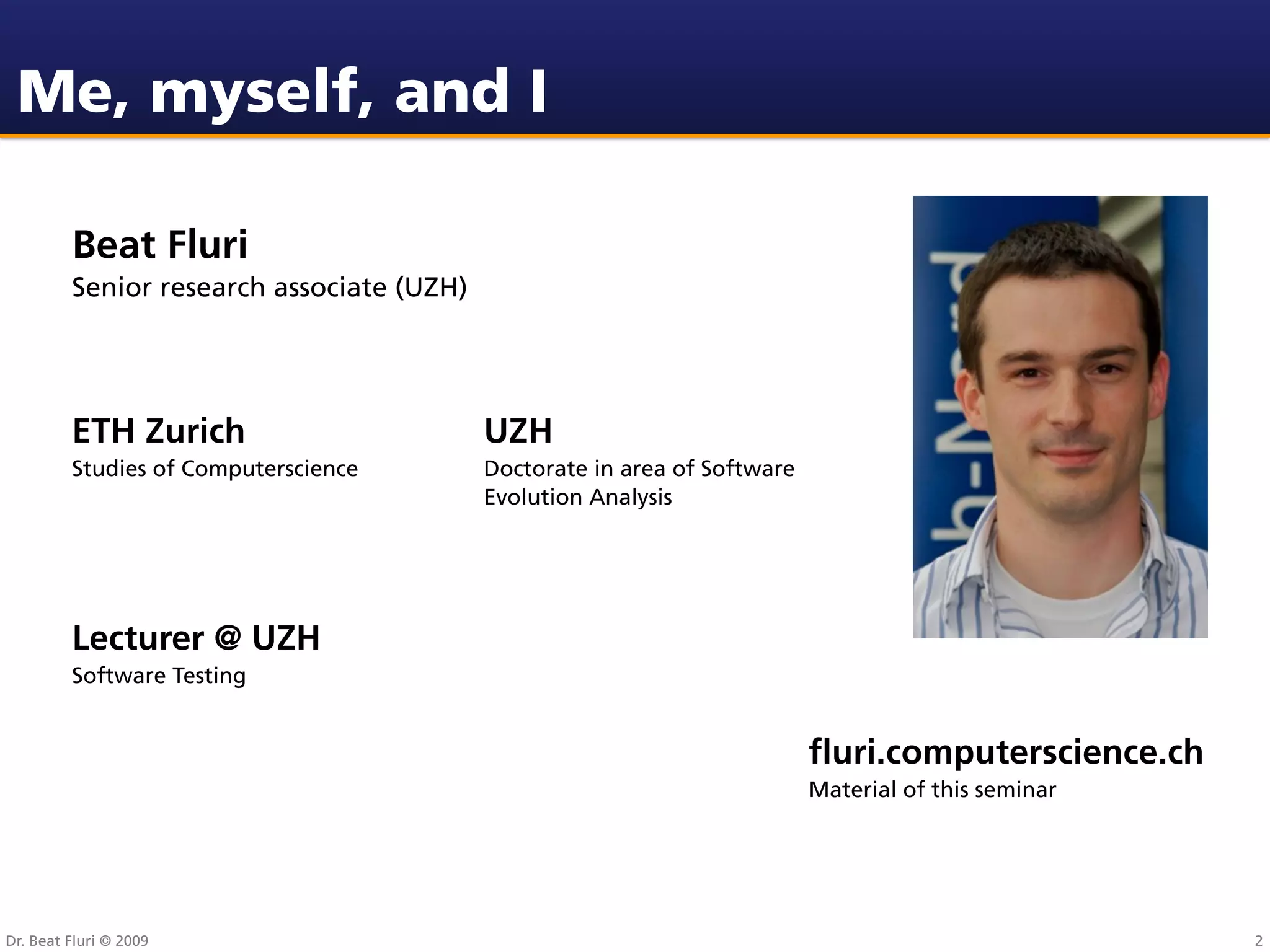 Me, myself, and I

         Beat Fluri
         Senior research associate (UZH)




         ETH Zurich                        UZH
         Studies of Computerscience        Doctorate in area of Software
                                           Evolution Analysis




         Lecturer @ UZH
         Software Testing


                                                                           ﬂuri.computerscience.ch
                                                                           Material of this seminar




Dr. Beat Fluri © 2009                                                                                 2
 