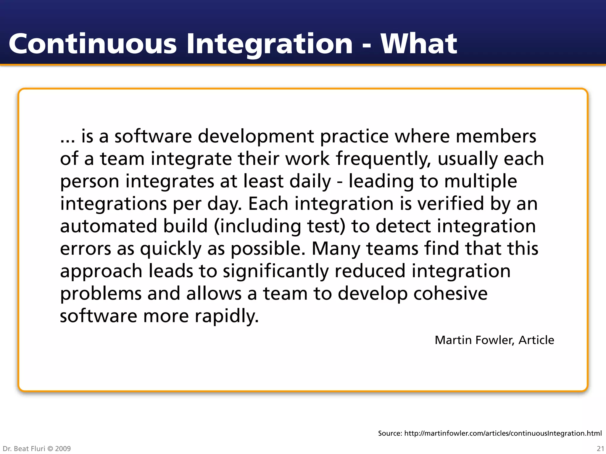 Continuous Integration - What


                 ... is a software development practice where members
                 of a team integrate their work frequently, usually each
                 person integrates at least daily - leading to multiple
                 integrations per day. Each integration is veriﬁed by an
                 automated build (including test) to detect integration
                 errors as quickly as possible. Many teams ﬁnd that this
                 approach leads to signiﬁcantly reduced integration
                 problems and allows a team to develop cohesive
                 software more rapidly.
                                                                     Martin Fowler, Article




                                                     Source: http://martinfowler.com/articles/continuousIntegration.html

Dr. Beat Fluri © 2009                                                                                                 21
 