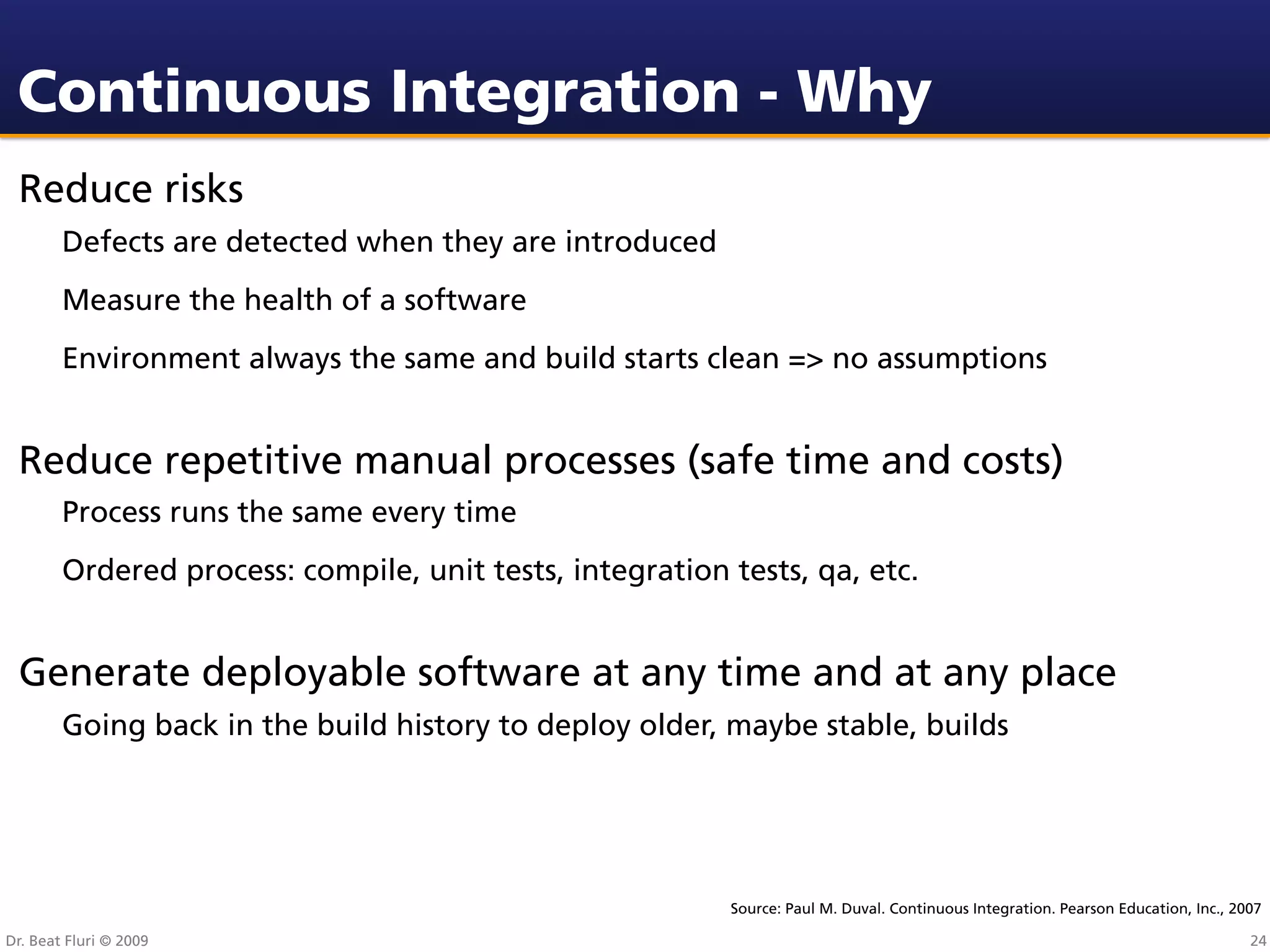 Continuous Integration - Why
 Reduce risks
        Defects are detected when they are introduced
        Measure the health of a software
        Environment always the same and build starts clean => no assumptions


 Reduce repetitive manual processes (safe time and costs)
        Process runs the same every time
        Ordered process: compile, unit tests, integration tests, qa, etc.


 Generate deployable software at any time and at any place
        Going back in the build history to deploy older, maybe stable, builds




                                                          Source: Paul M. Duval. Continuous Integration. Pearson Education, Inc., 2007

Dr. Beat Fluri © 2009                                                                                                               24
 