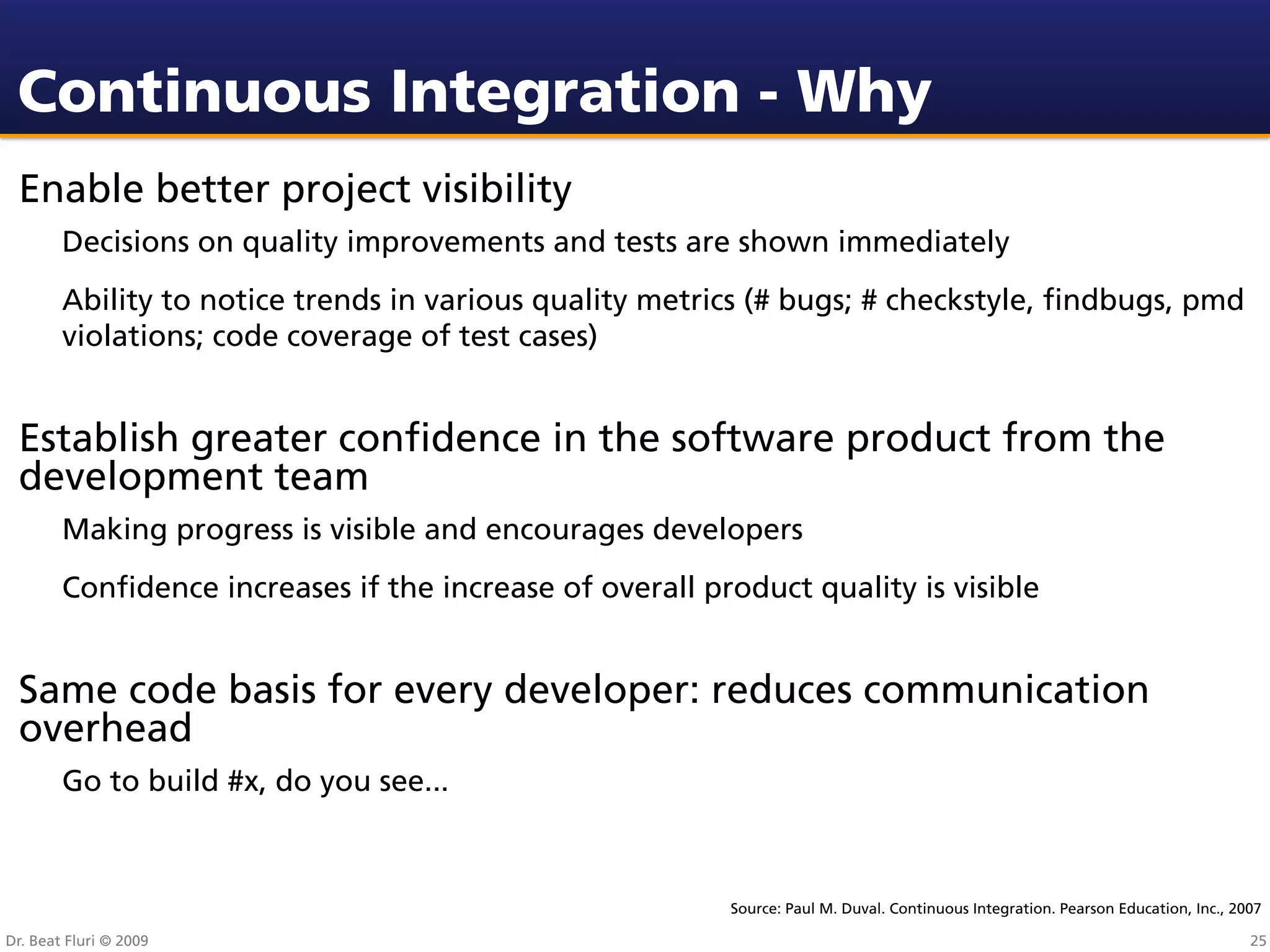Continuous Integration - Why
 Enable better project visibility
        Decisions on quality improvements and tests are shown immediately
        Ability to notice trends in various quality metrics (# bugs; # checkstyle, ﬁndbugs, pmd
        violations; code coverage of test cases)


 Establish greater conﬁdence in the software product from the
 development team
        Making progress is visible and encourages developers
        Conﬁdence increases if the increase of overall product quality is visible


 Same code basis for every developer: reduces communication
 overhead
        Go to build #x, do you see...



                                                         Source: Paul M. Duval. Continuous Integration. Pearson Education, Inc., 2007

Dr. Beat Fluri © 2009                                                                                                              25
 