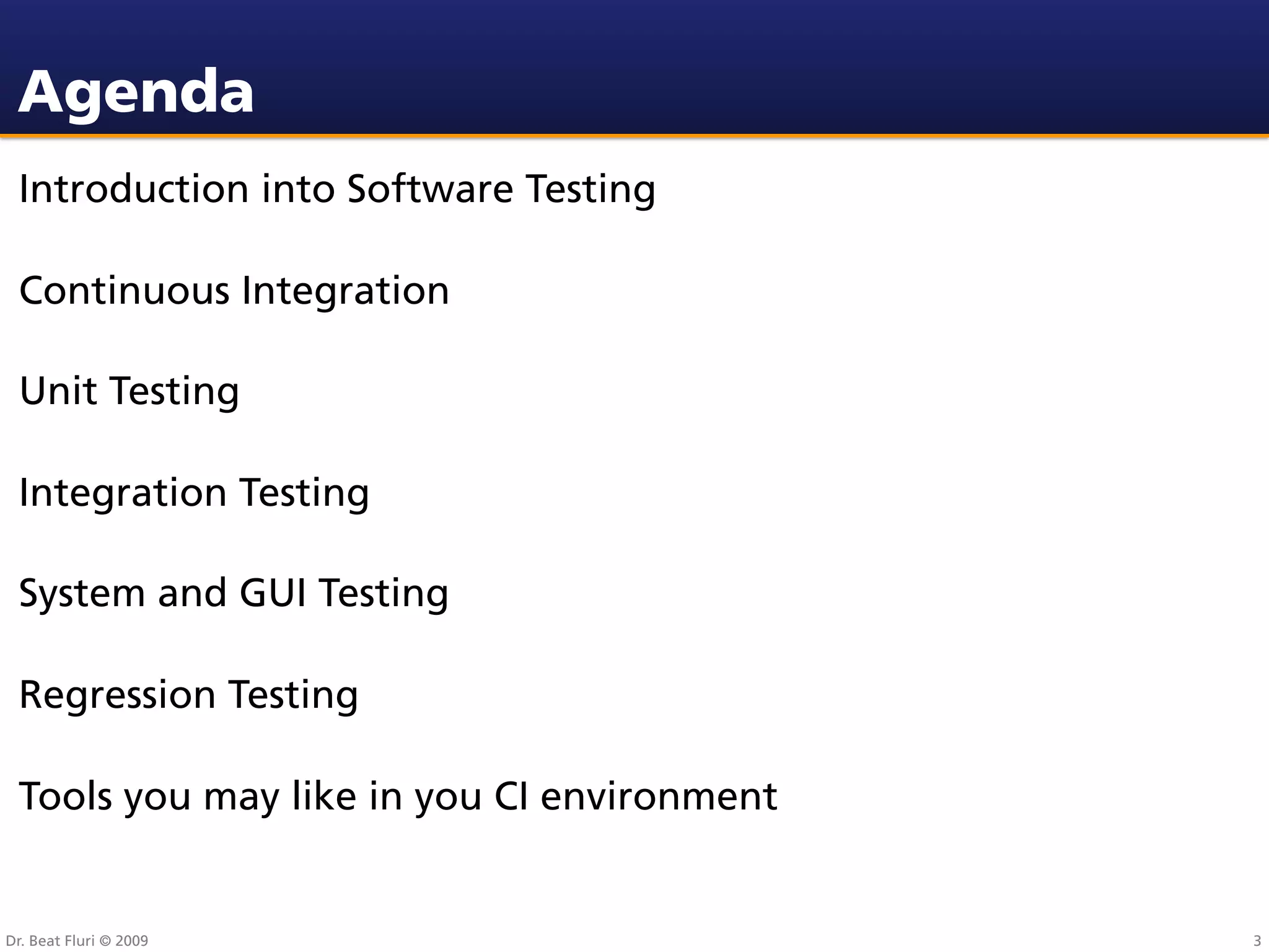 Agenda
 Introduction into Software Testing

 Continuous Integration

 Unit Testing

 Integration Testing

 System and GUI Testing

 Regression Testing

 Tools you may like in you CI environment


Dr. Beat Fluri © 2009                       3
 