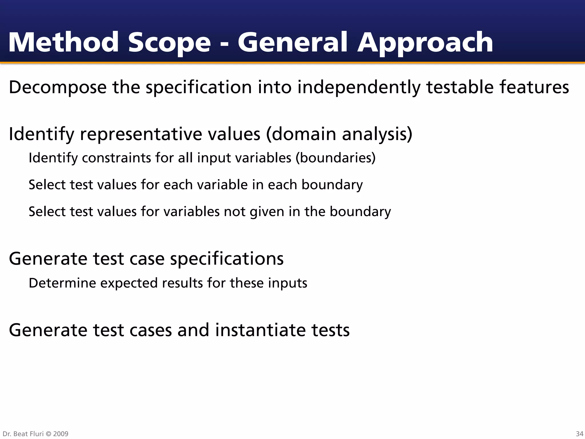 Method Scope - General Approach
 Decompose the speciﬁcation into independently testable features

 Identify representative values (domain analysis)
        Identify constraints for all input variables (boundaries)
        Select test values for each variable in each boundary
        Select test values for variables not given in the boundary


 Generate test case speciﬁcations
        Determine expected results for these inputs


 Generate test cases and instantiate tests




Dr. Beat Fluri © 2009                                                34
 