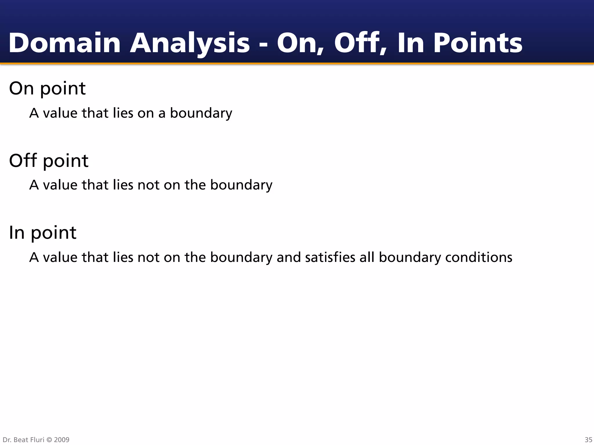 Domain Analysis - On, Off, In Points
 On point
        A value that lies on a boundary


 Off point
        A value that lies not on the boundary


 In point
        A value that lies not on the boundary and satisﬁes all boundary conditions




Dr. Beat Fluri © 2009                                                                35
 