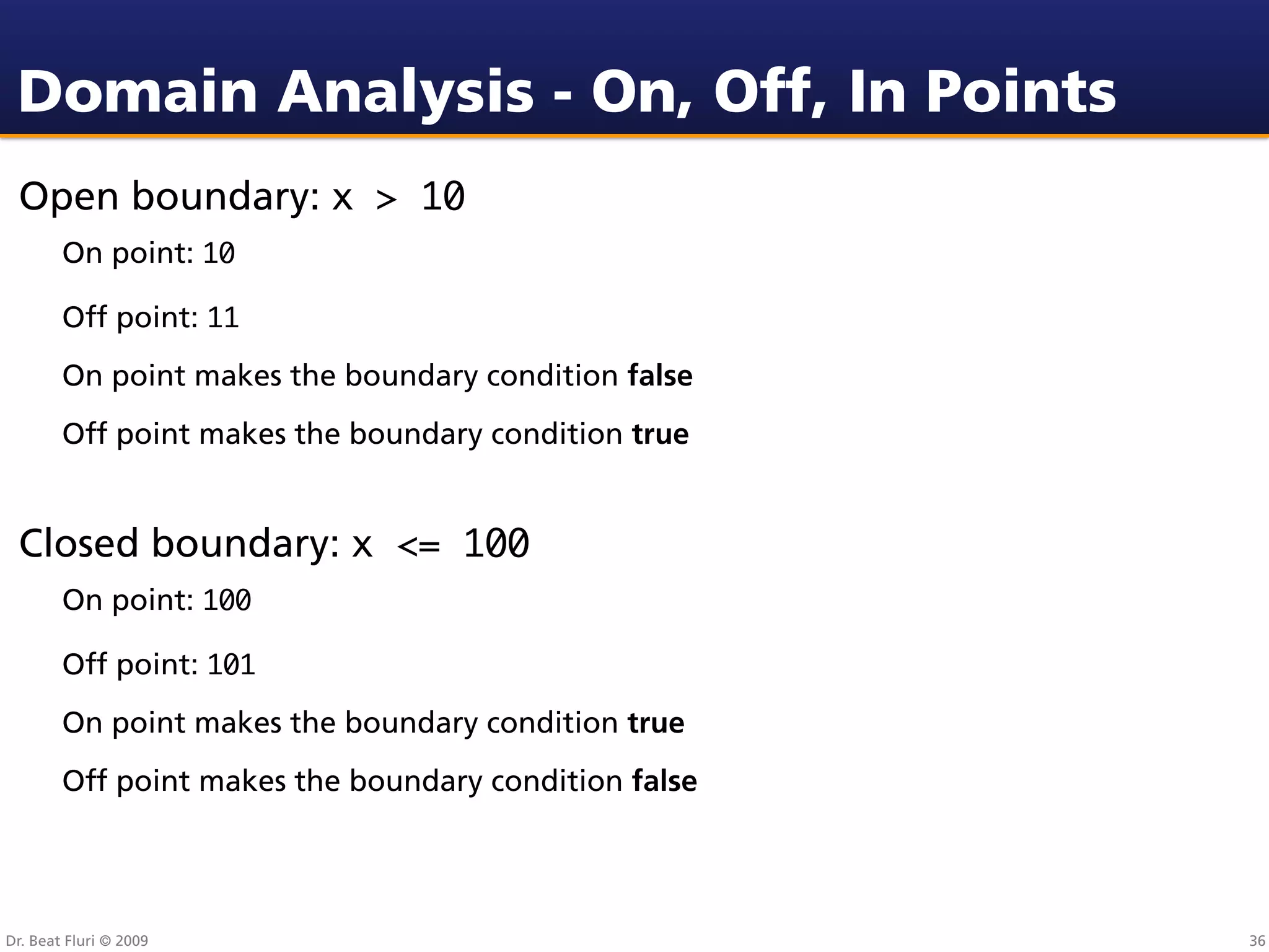 Domain Analysis - On, Off, In Points
 Open boundary: x > 10
        On point: 10

        Off point: 11
        On point makes the boundary condition false
        Off point makes the boundary condition true


 Closed boundary: x <= 100
        On point: 100

        Off point: 101
        On point makes the boundary condition true
        Off point makes the boundary condition false




Dr. Beat Fluri © 2009                                  36
 