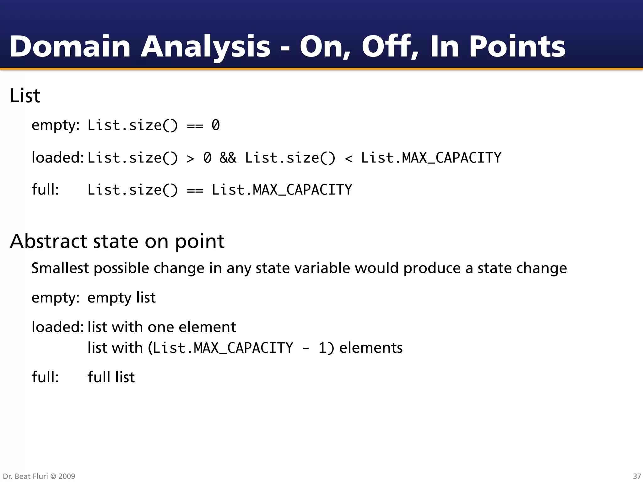 Domain Analysis - On, Off, In Points
 List
        empty: List.size() == 0

        loaded: List.size() > 0 && List.size() < List.MAX_CAPACITY

        full:           List.size() == List.MAX_CAPACITY


 Abstract state on point
        Smallest possible change in any state variable would produce a state change
        empty: empty list
        loaded:
 list with one element
        
   
    list with (List.MAX_CAPACITY - 1) elements
        full:           full list




Dr. Beat Fluri © 2009                                                                 37
 