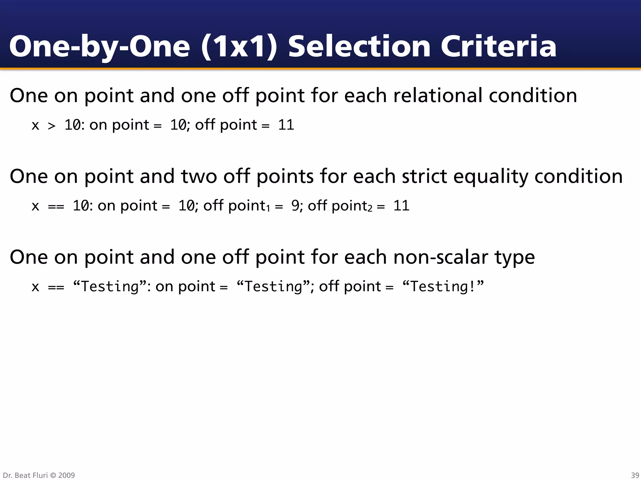 One-by-One (1x1) Selection Criteria
 One on point and one off point for each relational condition
        x > 10: on point = 10; off point = 11


 One on point and two off points for each strict equality condition
        x == 10: on point = 10; off point1 = 9; off point2 = 11


 One on point and one off point for each non-scalar type
        x == “Testing”: on point = “Testing”; off point = “Testing!”




Dr. Beat Fluri © 2009                                                  39
 