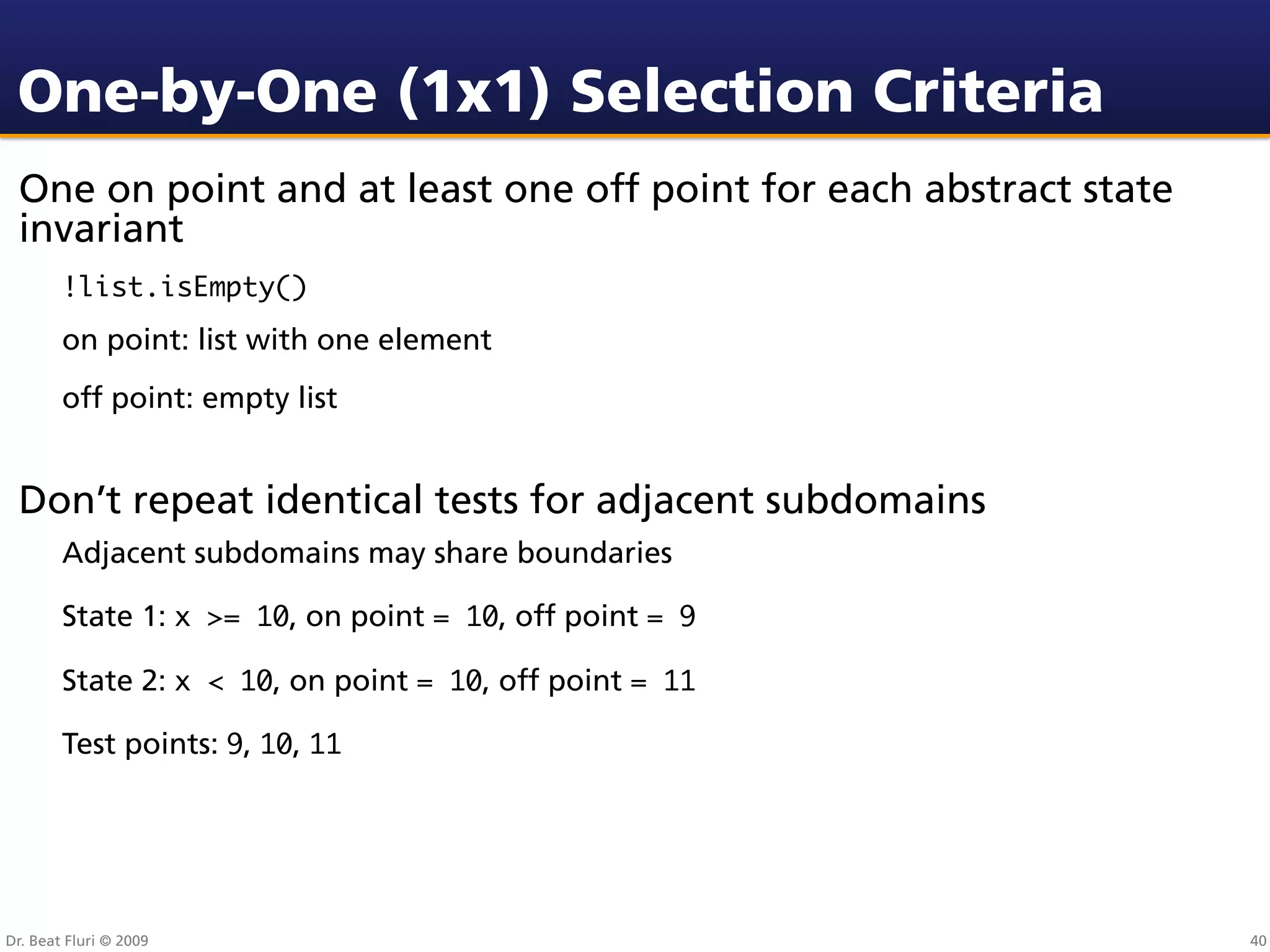 One-by-One (1x1) Selection Criteria
 One on point and at least one off point for each abstract state
 invariant
        !list.isEmpty()
        on point: list with one element
        off point: empty list


 Don’t repeat identical tests for adjacent subdomains
        Adjacent subdomains may share boundaries

        State 1: x >= 10, on point = 10, off point = 9

        State 2: x < 10, on point = 10, off point = 11

        Test points: 9, 10, 11




Dr. Beat Fluri © 2009                                              40
 