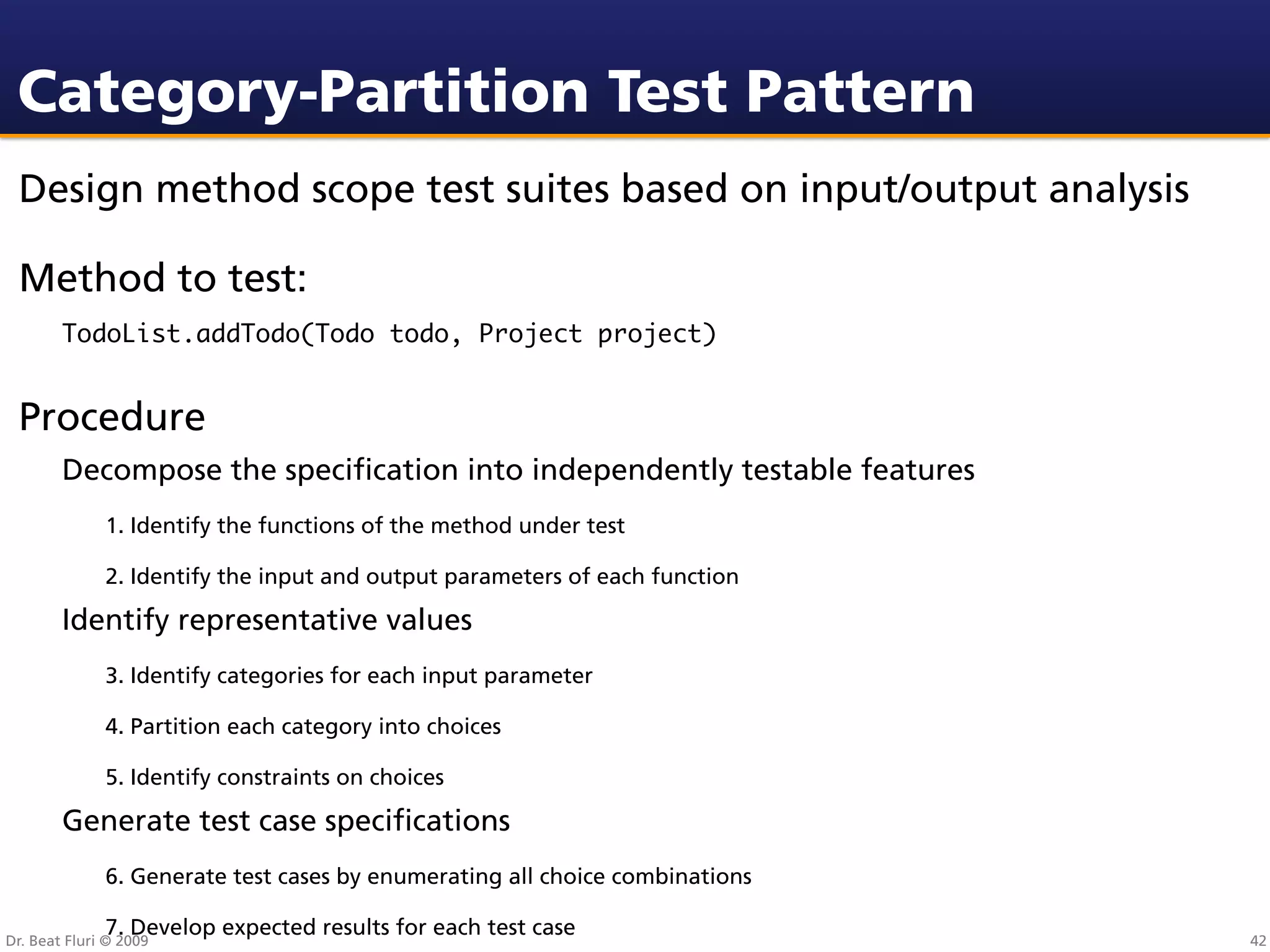 Category-Partition Test Pattern
 Design method scope test suites based on input/output analysis

 Method to test:
        TodoList.addTodo(Todo todo, Project project)


 Procedure
        Decompose the speciﬁcation into independently testable features
              1. Identify the functions of the method under test

              2. Identify the input and output parameters of each function

        Identify representative values
              3. Identify categories for each input parameter

              4. Partition each category into choices

              5. Identify constraints on choices

        Generate test case speciﬁcations
              6. Generate test cases by enumerating all choice combinations

              7. Develop expected results for each test case
Dr. Beat Fluri © 2009                                                         42
 