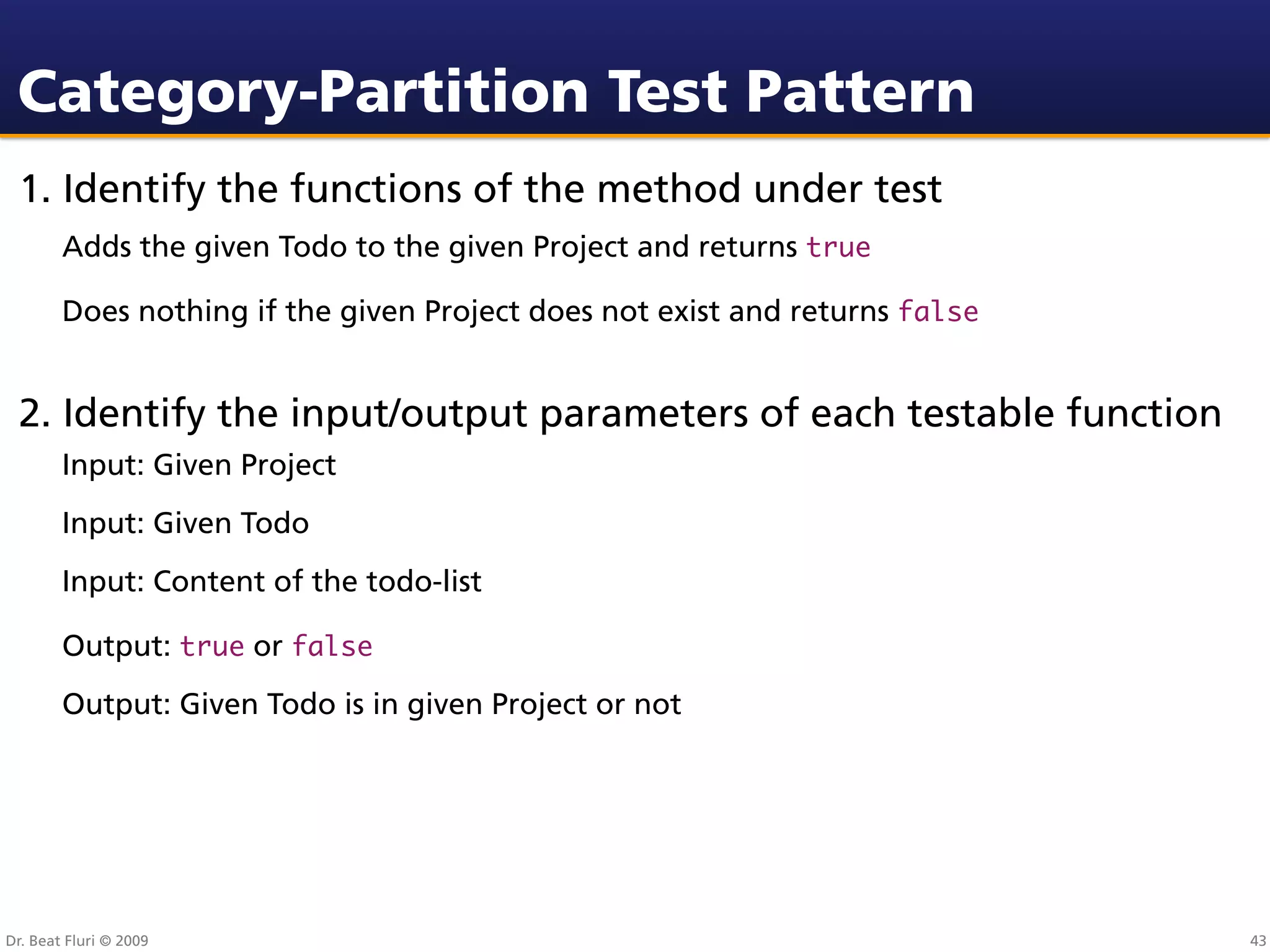 Category-Partition Test Pattern
 1. Identify the functions of the method under test
        Adds the given Todo to the given Project and returns true

        Does nothing if the given Project does not exist and returns false


 2. Identify the input/output parameters of each testable function
        Input: Given Project
        Input: Given Todo
        Input: Content of the todo-list

        Output: true or false
        Output: Given Todo is in given Project or not




Dr. Beat Fluri © 2009                                                        43
 