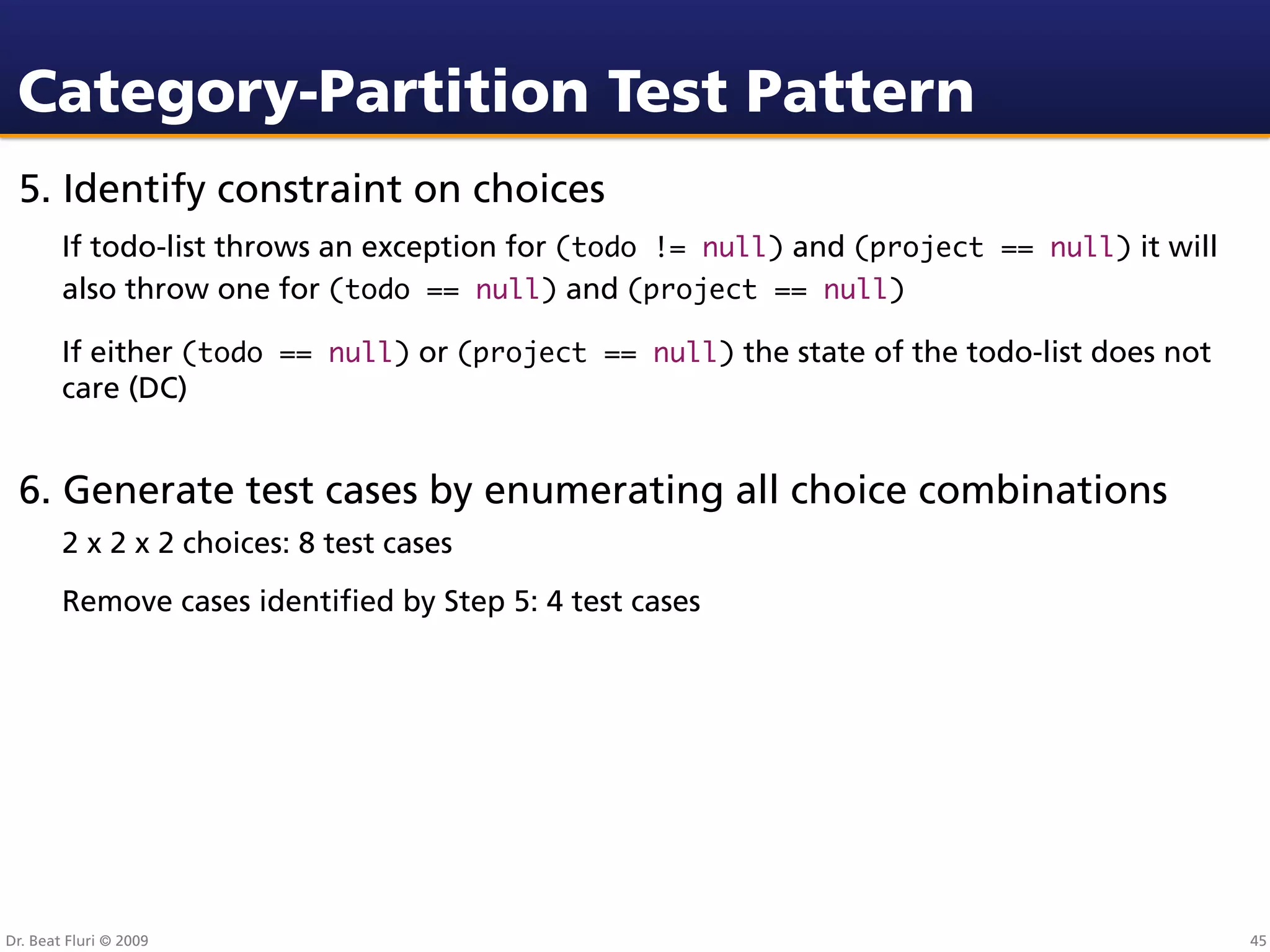 Category-Partition Test Pattern
 5. Identify constraint on choices
        If todo-list throws an exception for (todo != null) and (project == null) it will
        also throw one for (todo == null) and (project == null)

        If either (todo == null) or (project == null) the state of the todo-list does not
        care (DC)


 6. Generate test cases by enumerating all choice combinations
        2 x 2 x 2 choices: 8 test cases
        Remove cases identiﬁed by Step 5: 4 test cases




Dr. Beat Fluri © 2009                                                                       45
 