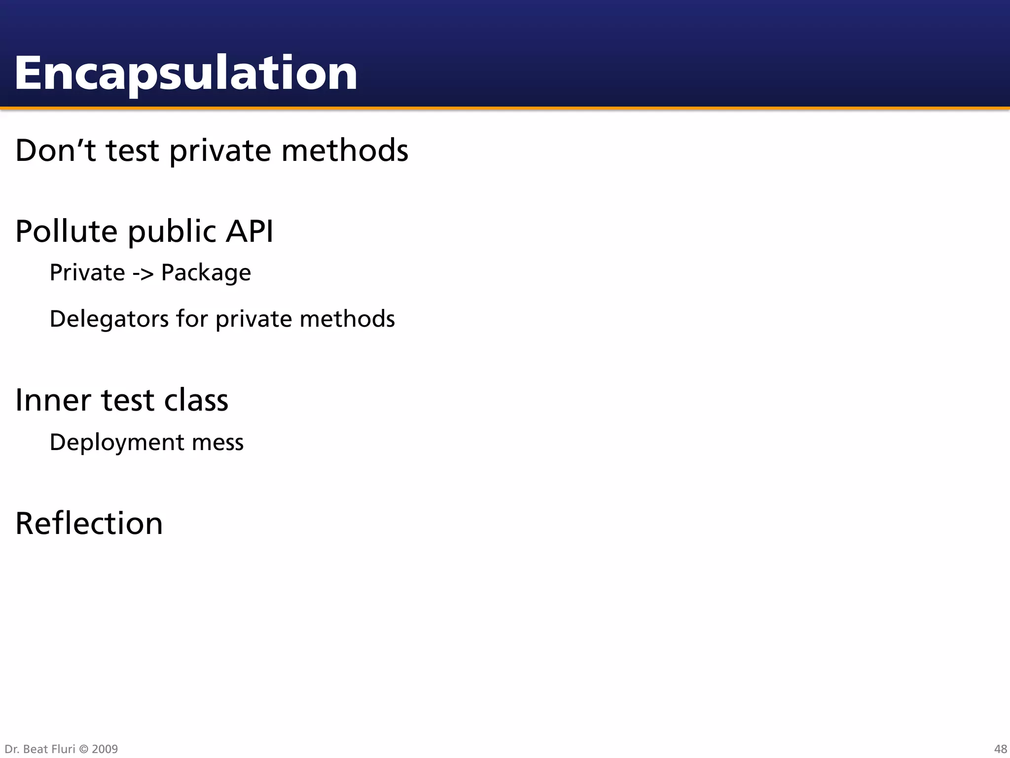 Encapsulation
 Don’t test private methods

 Pollute public API
        Private -> Package
        Delegators for private methods


 Inner test class
        Deployment mess


 Reﬂection




Dr. Beat Fluri © 2009                    48
 