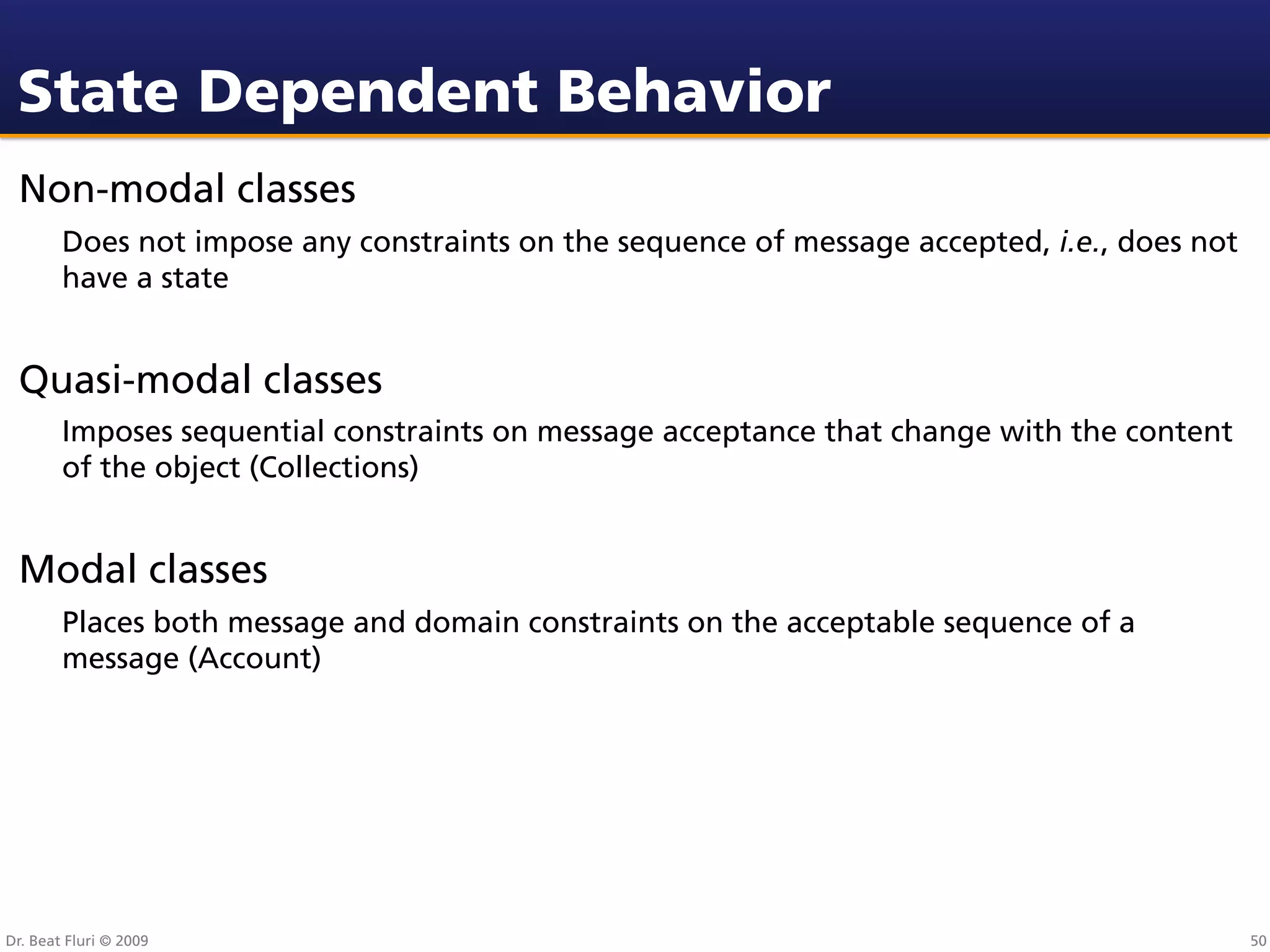 State Dependent Behavior
 Non-modal classes
        Does not impose any constraints on the sequence of message accepted, i.e., does not
        have a state


 Quasi-modal classes
        Imposes sequential constraints on message acceptance that change with the content
        of the object (Collections)


 Modal classes
        Places both message and domain constraints on the acceptable sequence of a
        message (Account)




Dr. Beat Fluri © 2009                                                                         50
 