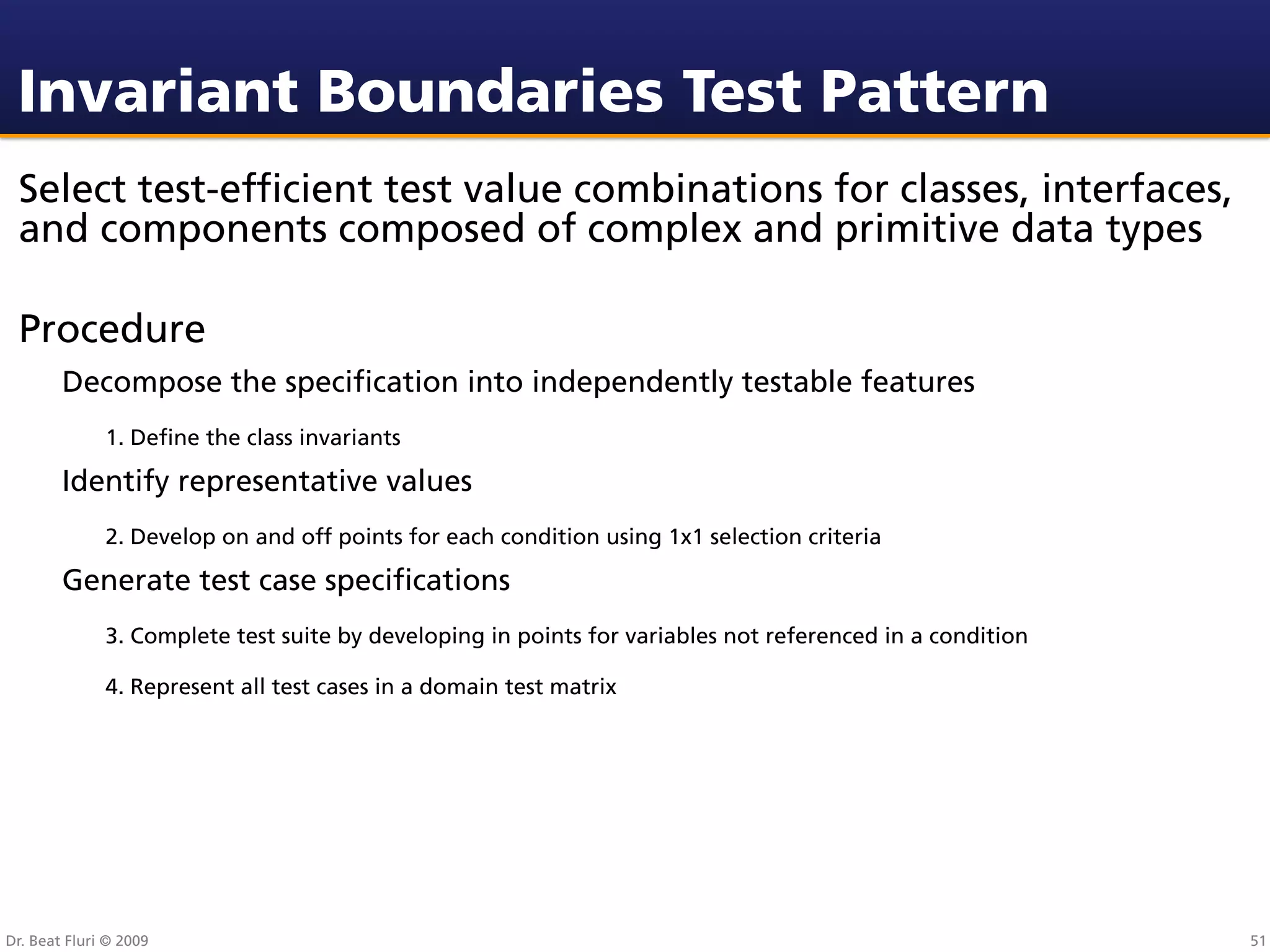 Invariant Boundaries Test Pattern
 Select test-efﬁcient test value combinations for classes, interfaces,
 and components composed of complex and primitive data types

 Procedure
        Decompose the speciﬁcation into independently testable features
              1. Deﬁne the class invariants

        Identify representative values
              2. Develop on and off points for each condition using 1x1 selection criteria

        Generate test case speciﬁcations
              3. Complete test suite by developing in points for variables not referenced in a condition

              4. Represent all test cases in a domain test matrix




Dr. Beat Fluri © 2009                                                                                      51
 