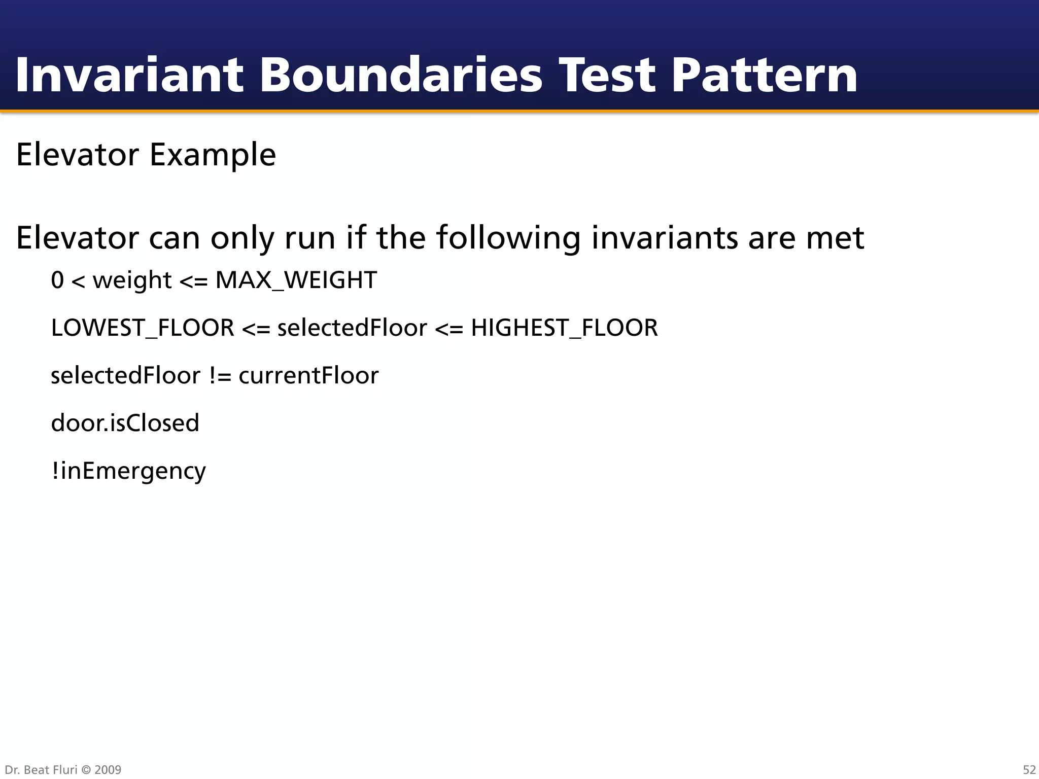 Invariant Boundaries Test Pattern
 Elevator Example

 Elevator can only run if the following invariants are met
        0 < weight <= MAX_WEIGHT
        LOWEST_FLOOR <= selectedFloor <= HIGHEST_FLOOR
        selectedFloor != currentFloor
        door.isClosed
        !inEmergency




Dr. Beat Fluri © 2009                                        52
 