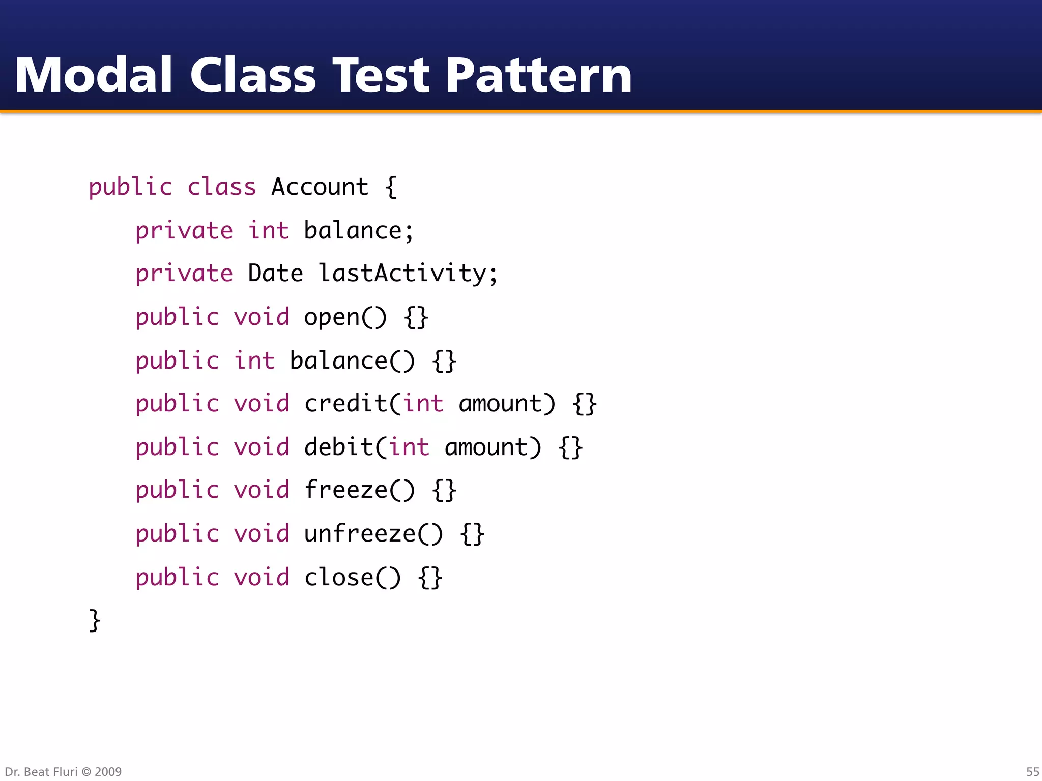 Modal Class Test Pattern

               public class Account {
               	        private int balance;
               	        private Date lastActivity;
               	        public void open() {}
               	        public int balance() {}
               	        public void credit(int amount) {}
               	        public void debit(int amount) {}
               	        public void freeze() {}
               	        public void unfreeze() {}
               	        public void close() {}
               }




Dr. Beat Fluri © 2009                                       55
 