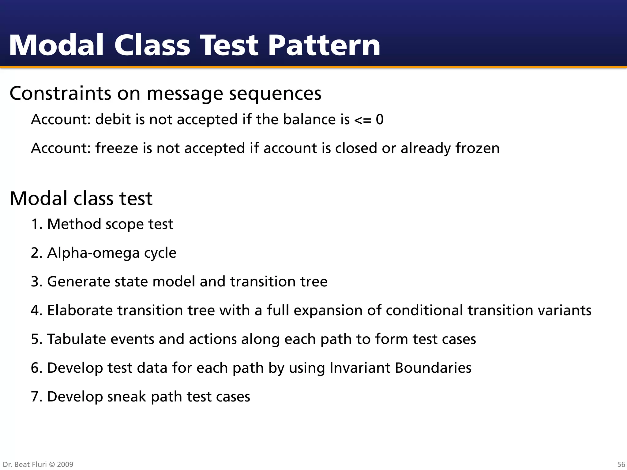 Modal Class Test Pattern
 Constraints on message sequences
        Account: debit is not accepted if the balance is <= 0
        Account: freeze is not accepted if account is closed or already frozen


 Modal class test
        1. Method scope test
        2. Alpha-omega cycle
        3. Generate state model and transition tree
        4. Elaborate transition tree with a full expansion of conditional transition variants
        5. Tabulate events and actions along each path to form test cases
        6. Develop test data for each path by using Invariant Boundaries
        7. Develop sneak path test cases



Dr. Beat Fluri © 2009                                                                           56
 