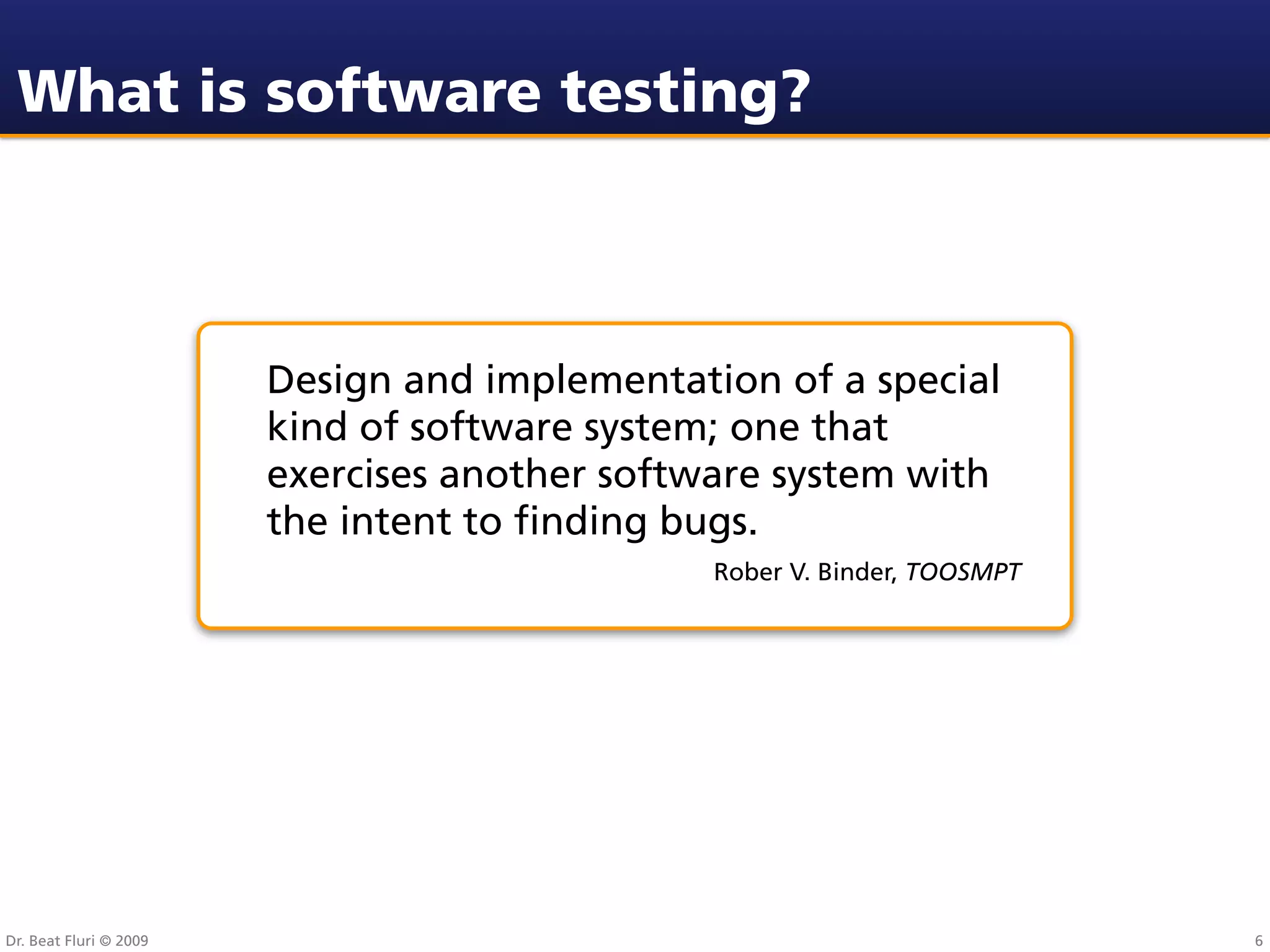 What is software testing?



                        Design and implementation of a special
                        kind of software system; one that
                        exercises another software system with
                        the intent to ﬁnding bugs.
                                               Rober V. Binder, TOOSMPT




Dr. Beat Fluri © 2009                                                     6
 