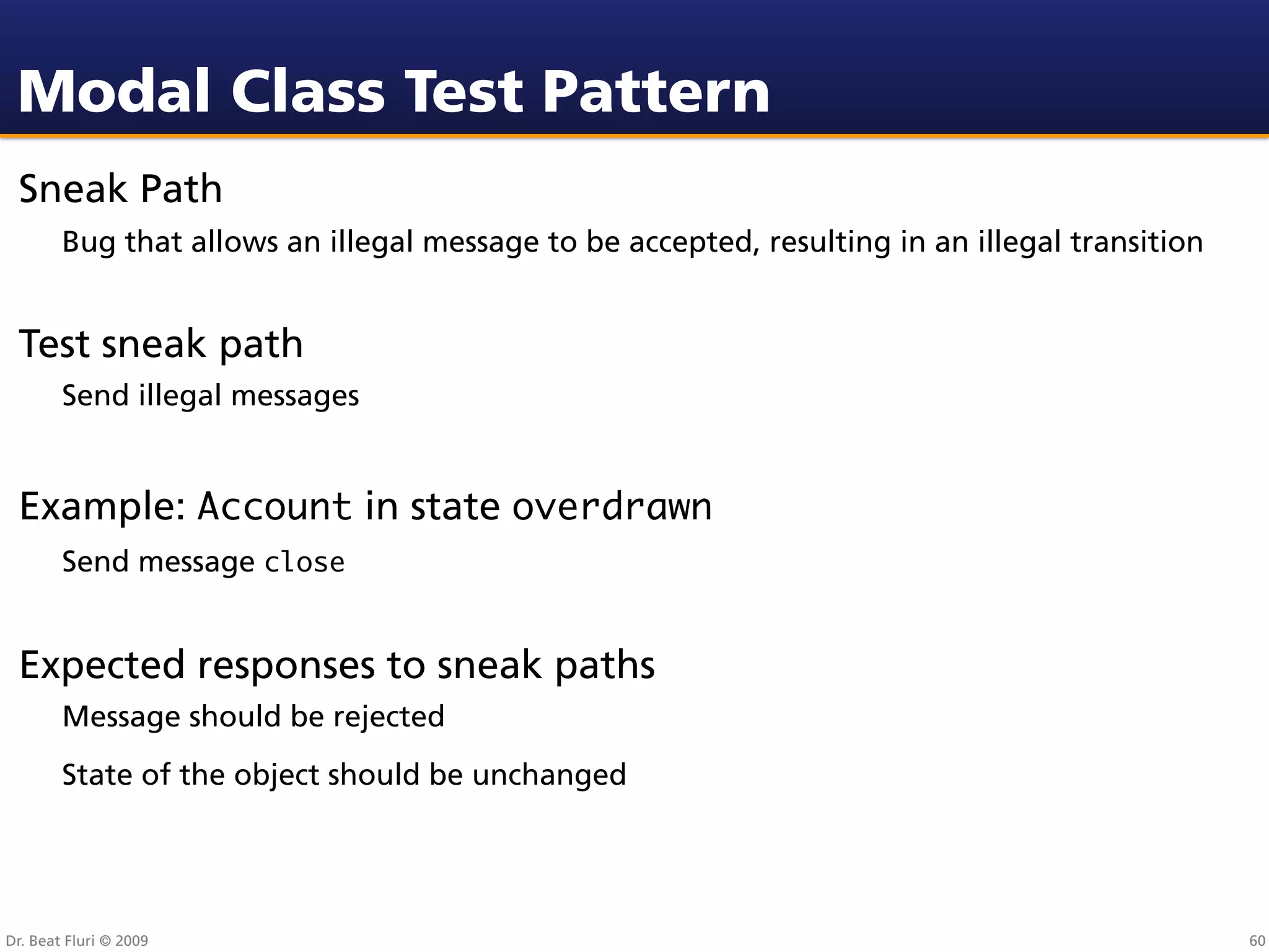 Modal Class Test Pattern
 Sneak Path
        Bug that allows an illegal message to be accepted, resulting in an illegal transition


 Test sneak path
        Send illegal messages


 Example: Account in state overdrawn
        Send message close


 Expected responses to sneak paths
        Message should be rejected
        State of the object should be unchanged




Dr. Beat Fluri © 2009                                                                           60
 