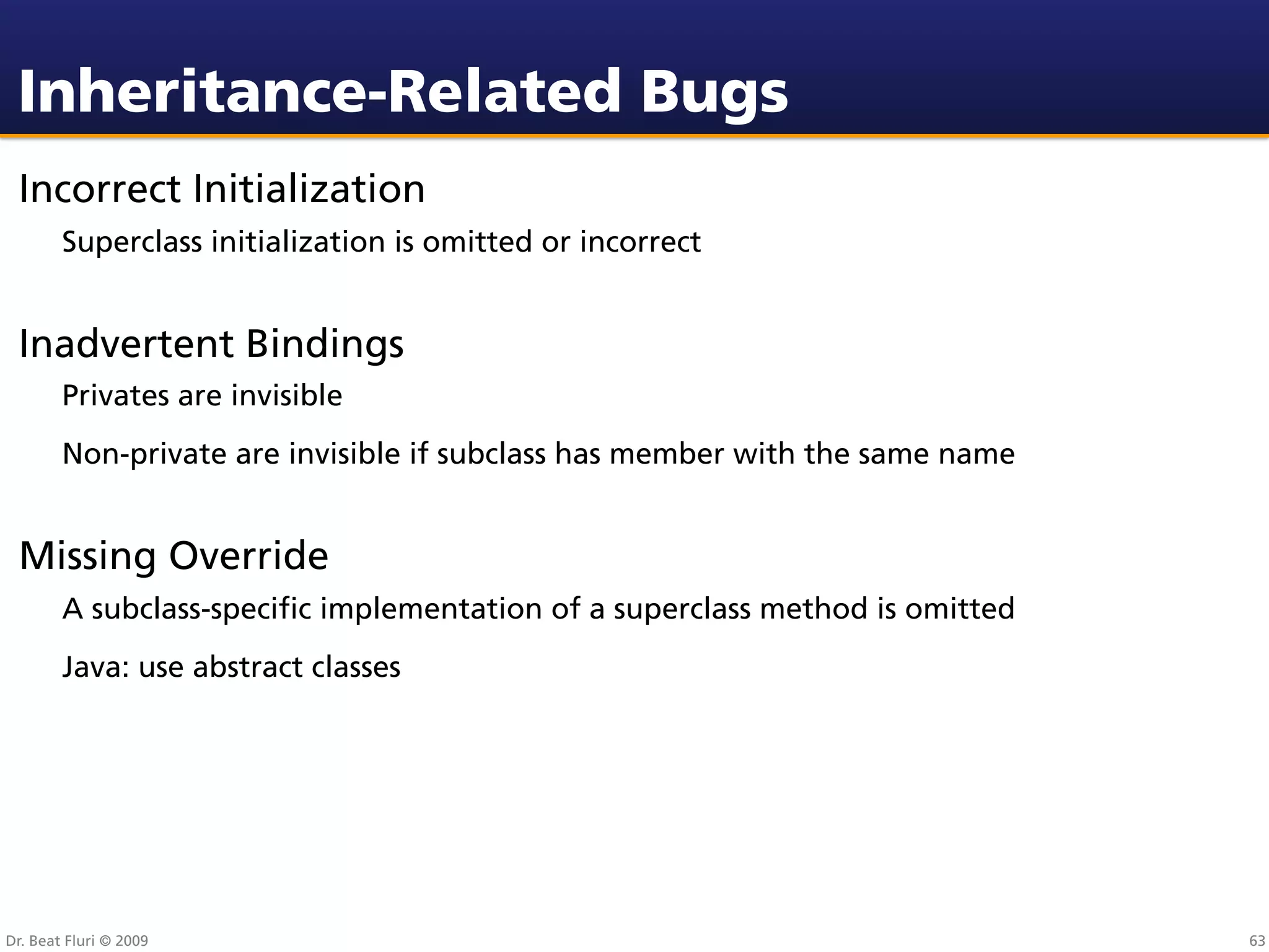 Inheritance-Related Bugs
 Incorrect Initialization
        Superclass initialization is omitted or incorrect


 Inadvertent Bindings
        Privates are invisible
        Non-private are invisible if subclass has member with the same name


 Missing Override
        A subclass-speciﬁc implementation of a superclass method is omitted
        Java: use abstract classes




Dr. Beat Fluri © 2009                                                         63
 
