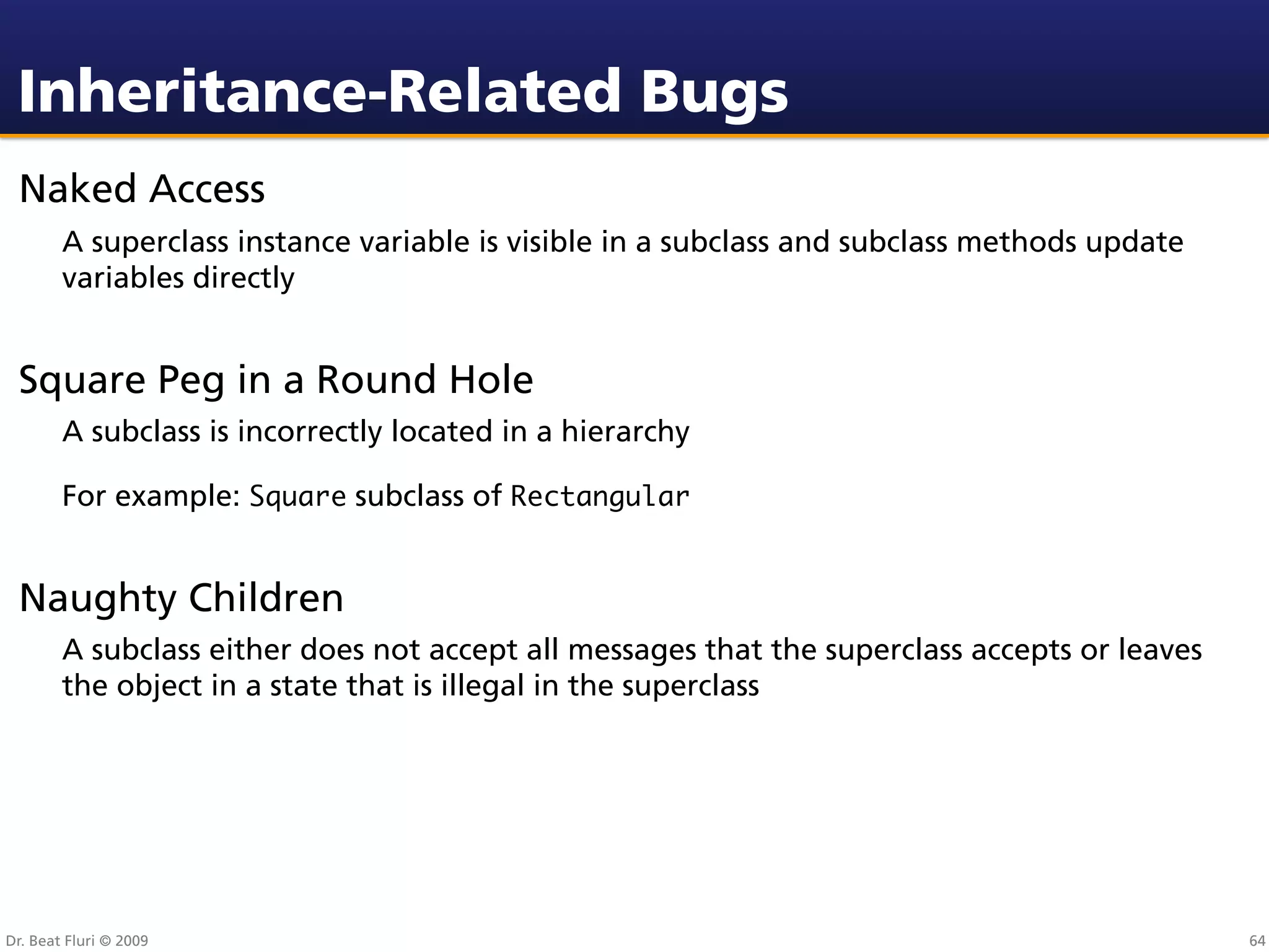 Inheritance-Related Bugs
 Naked Access
        A superclass instance variable is visible in a subclass and subclass methods update
        variables directly


 Square Peg in a Round Hole
        A subclass is incorrectly located in a hierarchy

        For example: Square subclass of Rectangular


 Naughty Children
        A subclass either does not accept all messages that the superclass accepts or leaves
        the object in a state that is illegal in the superclass




Dr. Beat Fluri © 2009                                                                          64
 