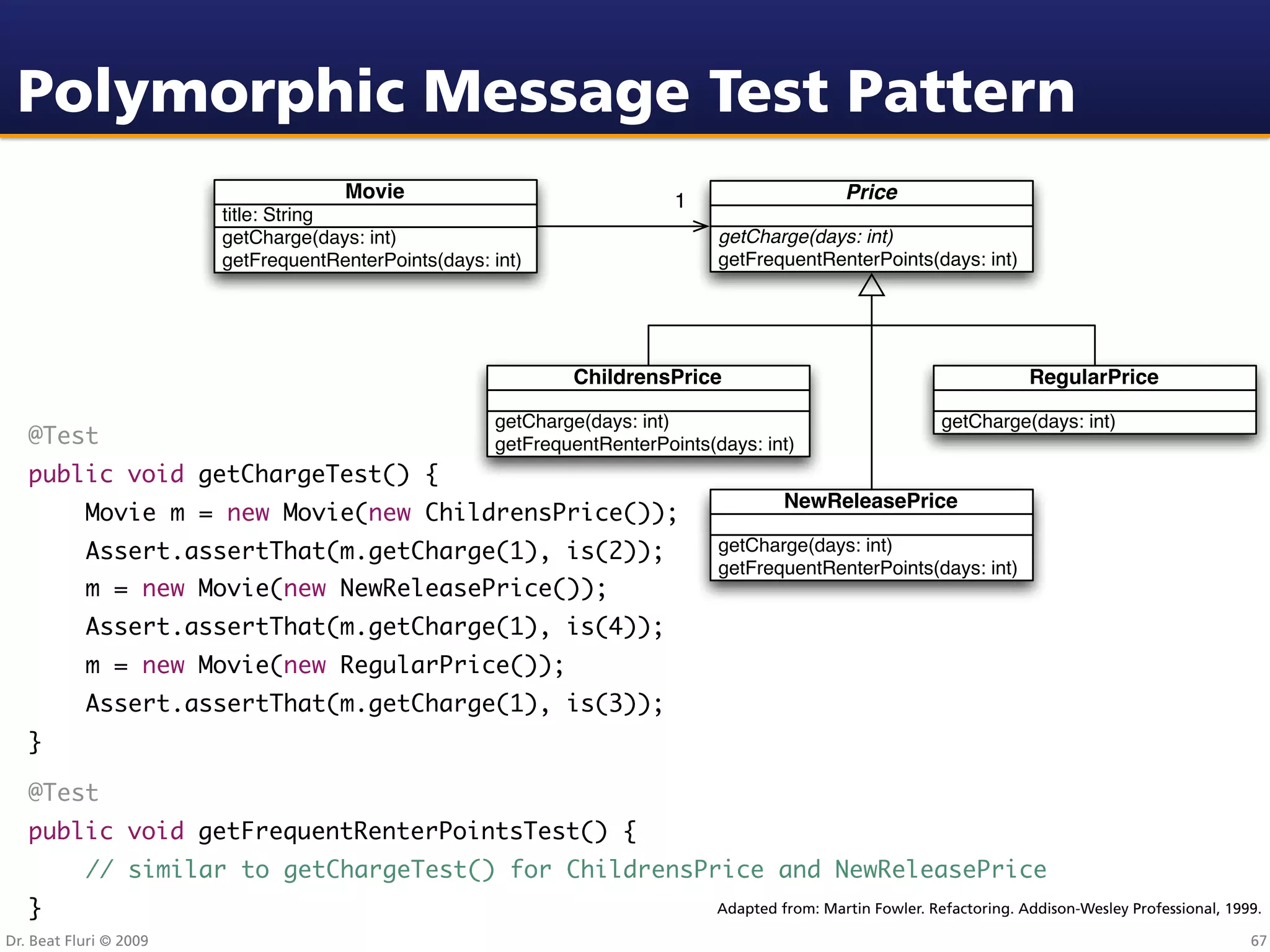 Polymorphic Message Test Pattern
                                     Movie                                1                     Price
                        title: String
                        getCharge(days: int)                                   getCharge(days: int)
                        getFrequentRenterPoints(days: int)                     getFrequentRenterPoints(days: int)




                                                              ChildrensPrice                                              RegularPrice

                                                      getCharge(days: int)                                    getCharge(days: int)
   @Test                                              getFrequentRenterPoints(days: int)
   public void getChargeTest() {
                                                                                        NewReleasePrice
   	       Movie m = new Movie(new ChildrensPrice());
   	       Assert.assertThat(m.getCharge(1), is(2));                           getCharge(days: int)
                                                                               getFrequentRenterPoints(days: int)
   	       m = new Movie(new NewReleasePrice());
   	       Assert.assertThat(m.getCharge(1), is(4));
   	       m = new Movie(new RegularPrice());
   	       Assert.assertThat(m.getCharge(1), is(3));
   }

   @Test
   public void getFrequentRenterPointsTest() {
   	       // similar to getChargeTest() for ChildrensPrice and NewReleasePrice
   }                                                                           Adapted from: Martin Fowler. Refactoring. Addison-Wesley Professional, 1999.

Dr. Beat Fluri © 2009                                                                                                                                    67
 