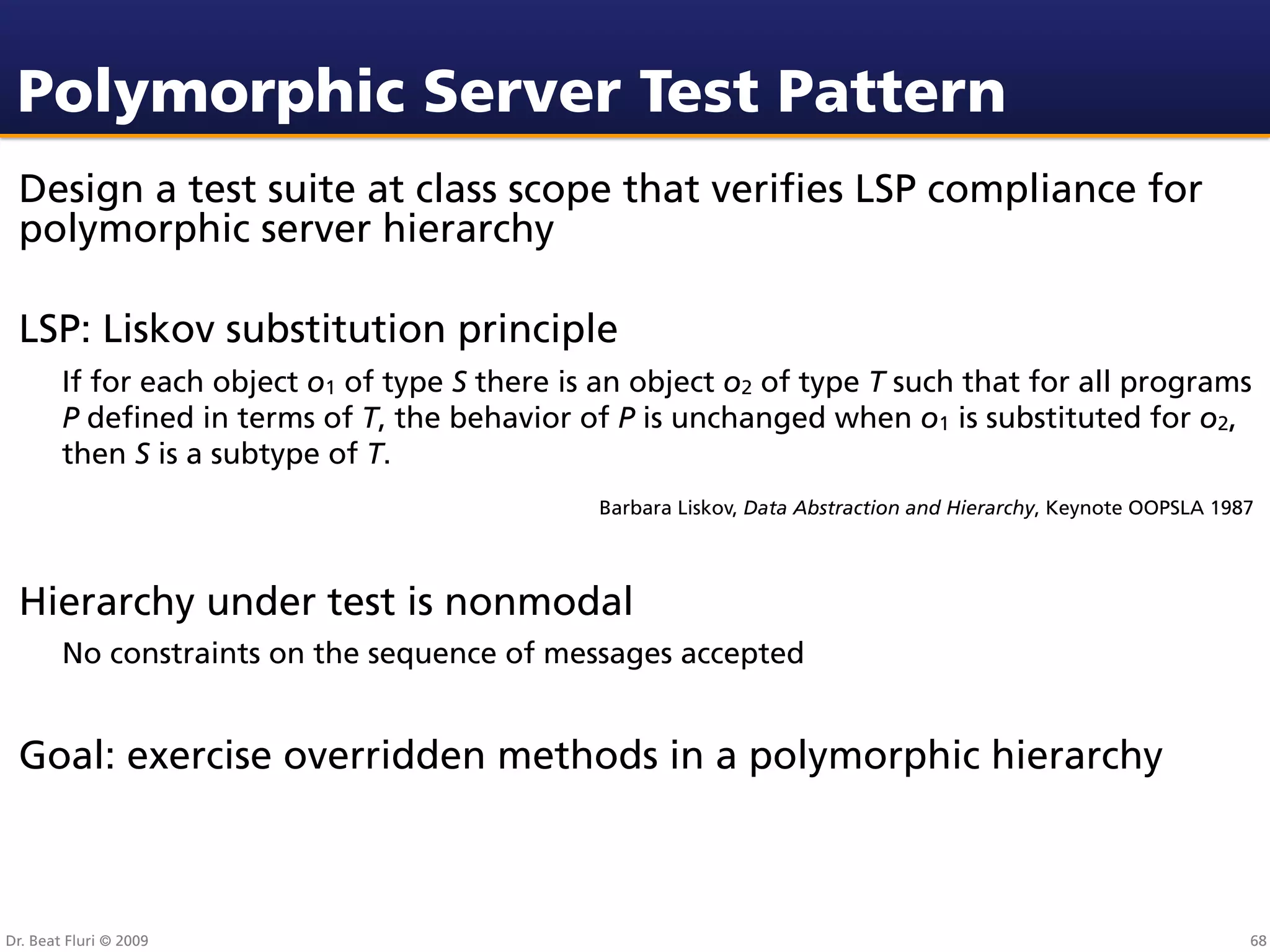 Polymorphic Server Test Pattern
 Design a test suite at class scope that veriﬁes LSP compliance for
 polymorphic server hierarchy

 LSP: Liskov substitution principle
        If for each object o1 of type S there is an object o2 of type T such that for all programs
        P deﬁned in terms of T, the behavior of P is unchanged when o1 is substituted for o2,
        then S is a subtype of T.
                                                Barbara Liskov, Data Abstraction and Hierarchy, Keynote OOPSLA 1987




 Hierarchy under test is nonmodal
        No constraints on the sequence of messages accepted


 Goal: exercise overridden methods in a polymorphic hierarchy



Dr. Beat Fluri © 2009                                                                                             68
 