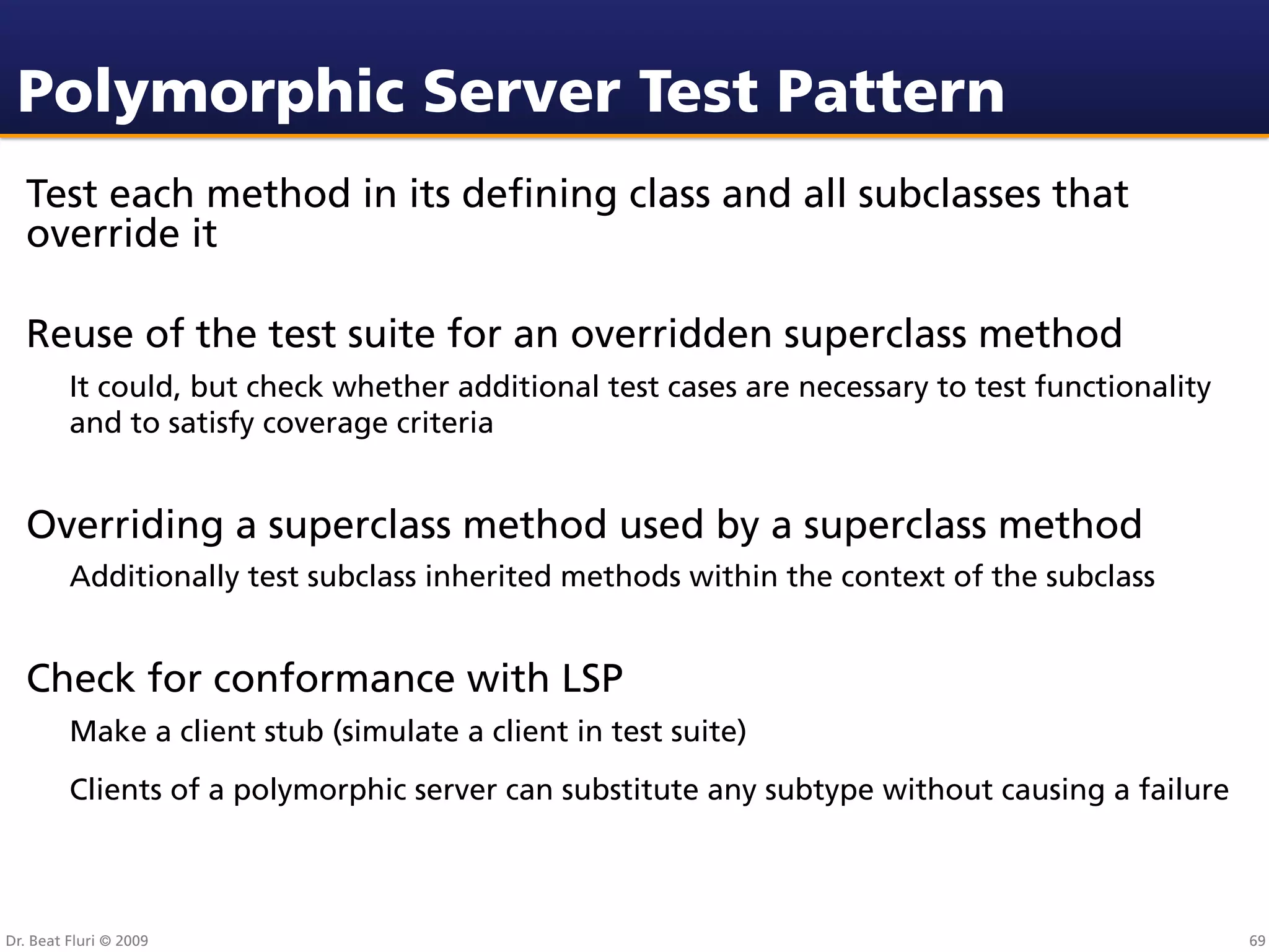 Polymorphic Server Test Pattern
  Test each method in its deﬁning class and all subclasses that
  override it

  Reuse of the test suite for an overridden superclass method
         It could, but check whether additional test cases are necessary to test functionality
         and to satisfy coverage criteria


  Overriding a superclass method used by a superclass method
         Additionally test subclass inherited methods within the context of the subclass


  Check for conformance with LSP
         Make a client stub (simulate a client in test suite)
         Clients of a polymorphic server can substitute any subtype without causing a failure



Dr. Beat Fluri © 2009                                                                            69
 