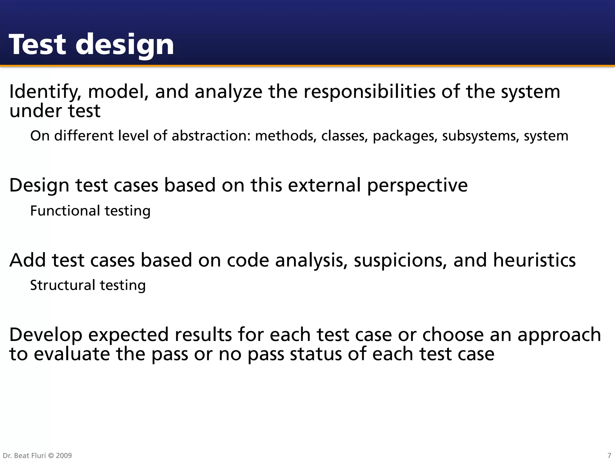 Test design
 Identify, model, and analyze the responsibilities of the system
 under test
        On different level of abstraction: methods, classes, packages, subsystems, system


 Design test cases based on this external perspective
        Functional testing


 Add test cases based on code analysis, suspicions, and heuristics
        Structural testing


 Develop expected results for each test case or choose an approach
 to evaluate the pass or no pass status of each test case




Dr. Beat Fluri © 2009                                                                       7
 
