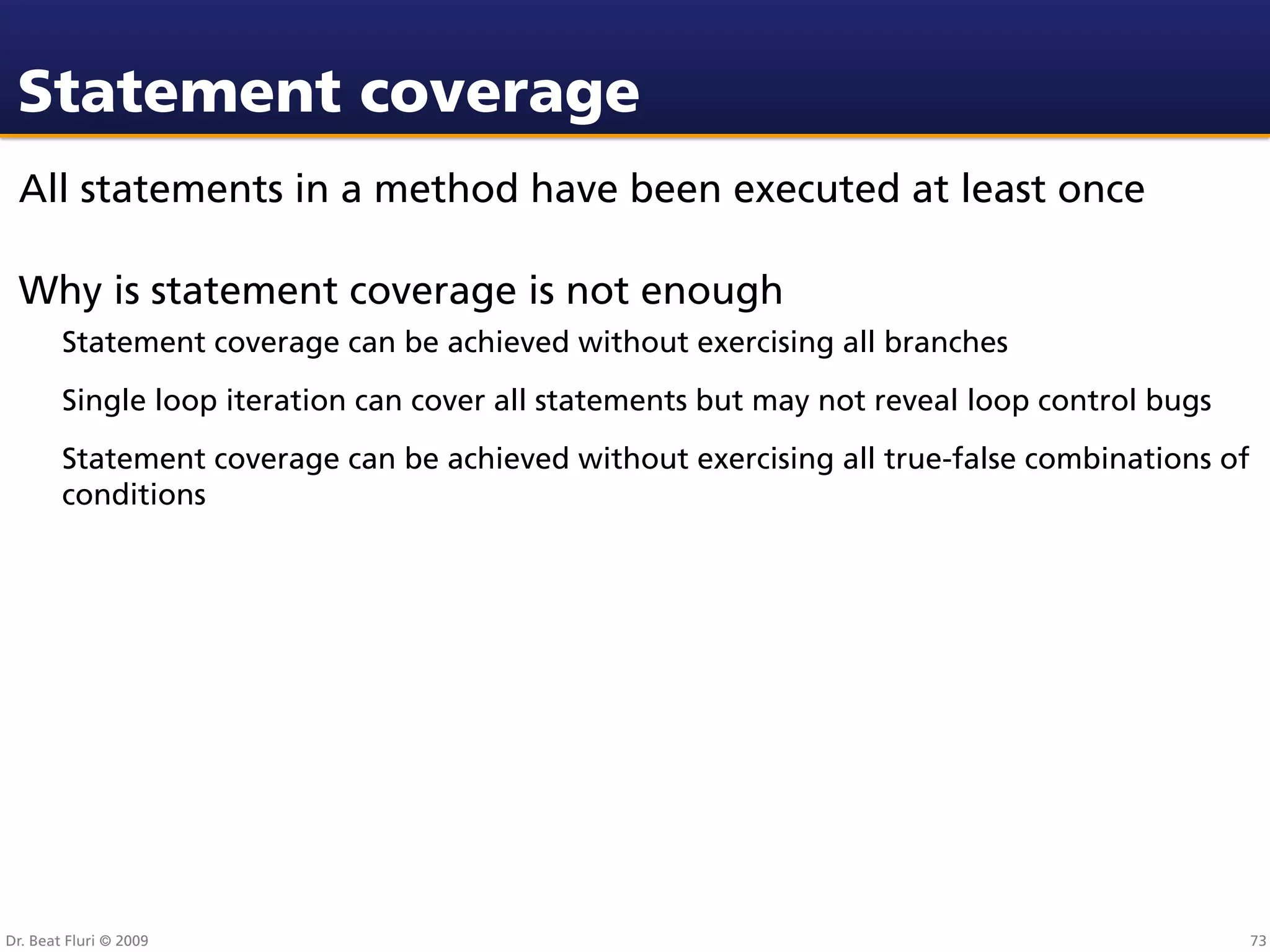 Statement coverage
 All statements in a method have been executed at least once

 Why is statement coverage is not enough
        Statement coverage can be achieved without exercising all branches
        Single loop iteration can cover all statements but may not reveal loop control bugs
        Statement coverage can be achieved without exercising all true-false combinations of
        conditions




Dr. Beat Fluri © 2009                                                                          73
 