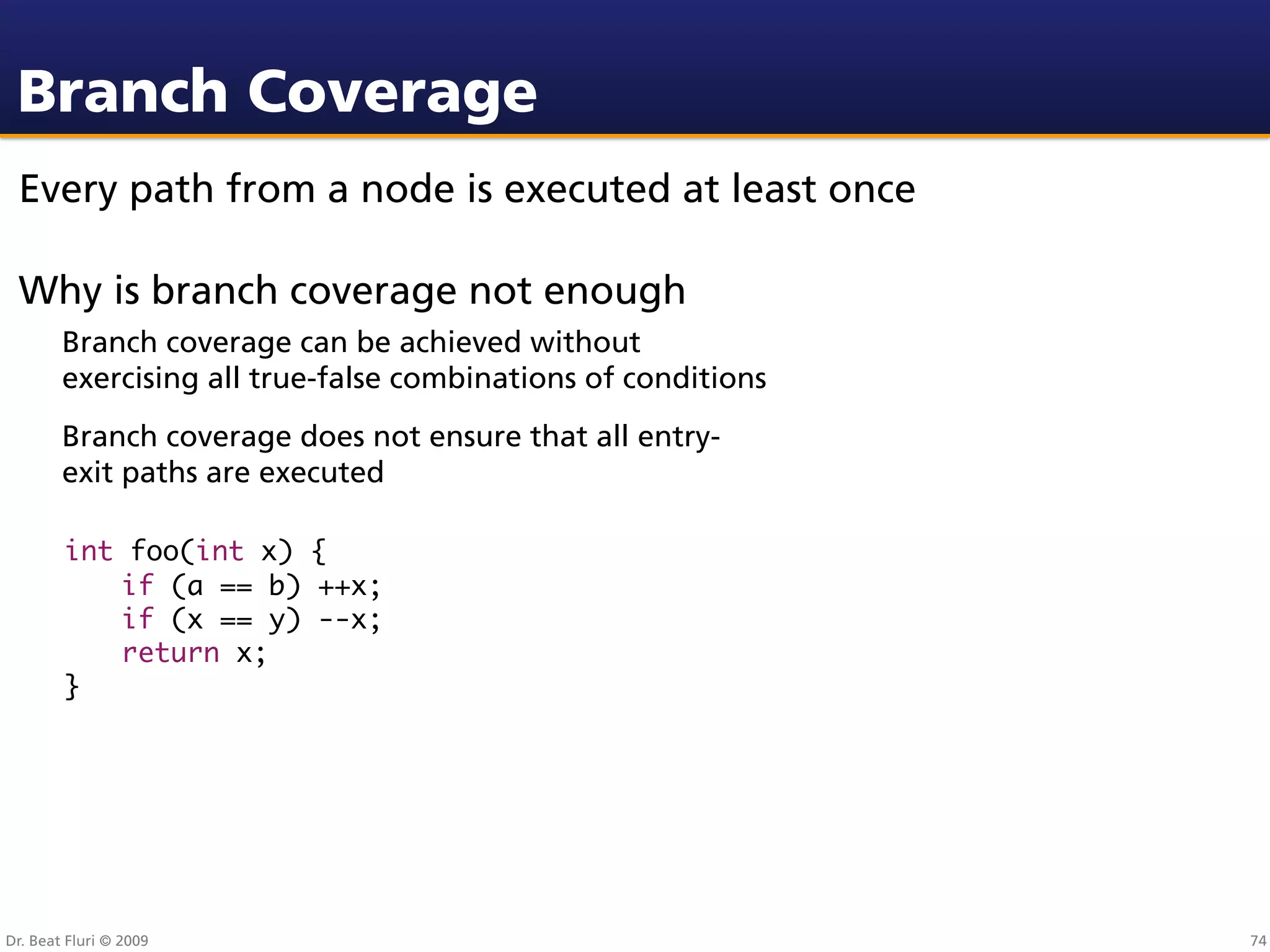 Branch Coverage
 Every path from a node is executed at least once

 Why is branch coverage not enough
        Branch coverage can be achieved without
        exercising all true-false combinations of conditions
        Branch coverage does not ensure that all entry-
        exit paths are executed

        int foo(int x) {
        	 if (a == b) ++x;
        	 if (x == y) --x;
        	 return x;
        }




Dr. Beat Fluri © 2009                                          74
 