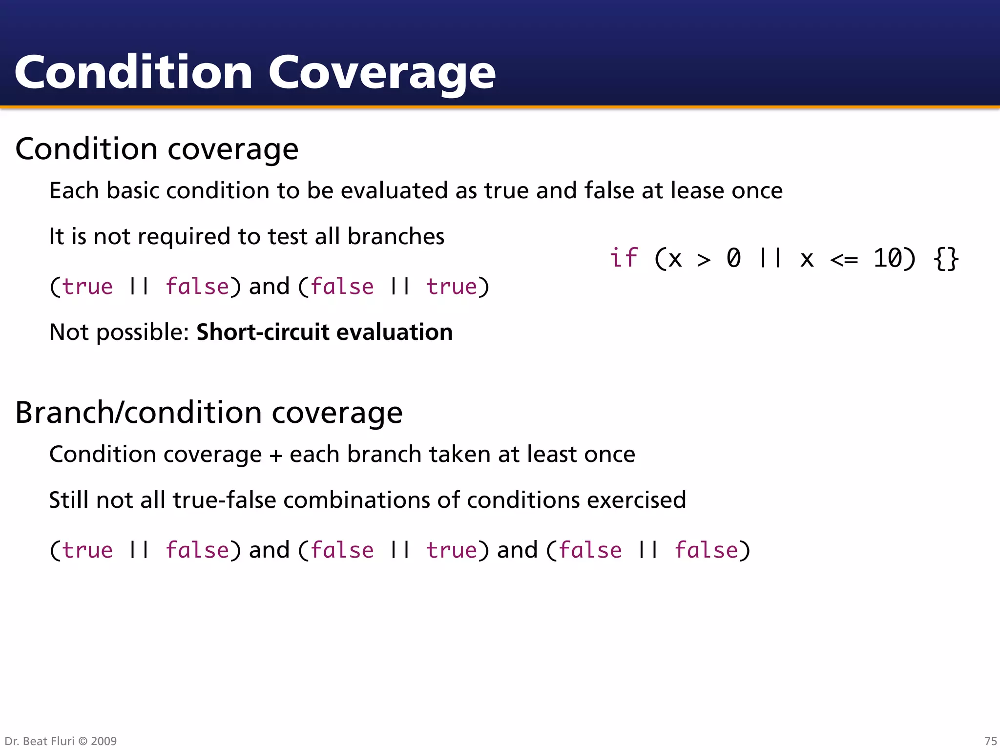 Condition Coverage
 Condition coverage
        Each basic condition to be evaluated as true and false at lease once
        It is not required to test all branches
                                                             if (x > 0 || x <= 10) {}
        (true || false) and (false || true)

        Not possible: Short-circuit evaluation


 Branch/condition coverage
        Condition coverage + each branch taken at least once
        Still not all true-false combinations of conditions exercised

        (true || false) and (false || true) and (false || false)




Dr. Beat Fluri © 2009                                                                   75
 