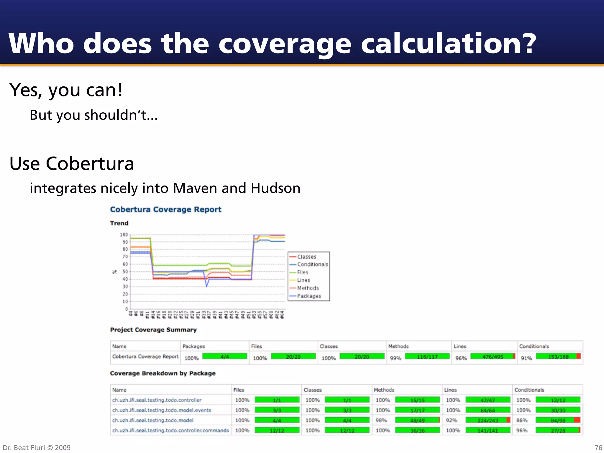 Who does the coverage calculation?
 Yes, you can!
        But you shouldn’t...


 Use Cobertura
        integrates nicely into Maven and Hudson




Dr. Beat Fluri © 2009                             76
 