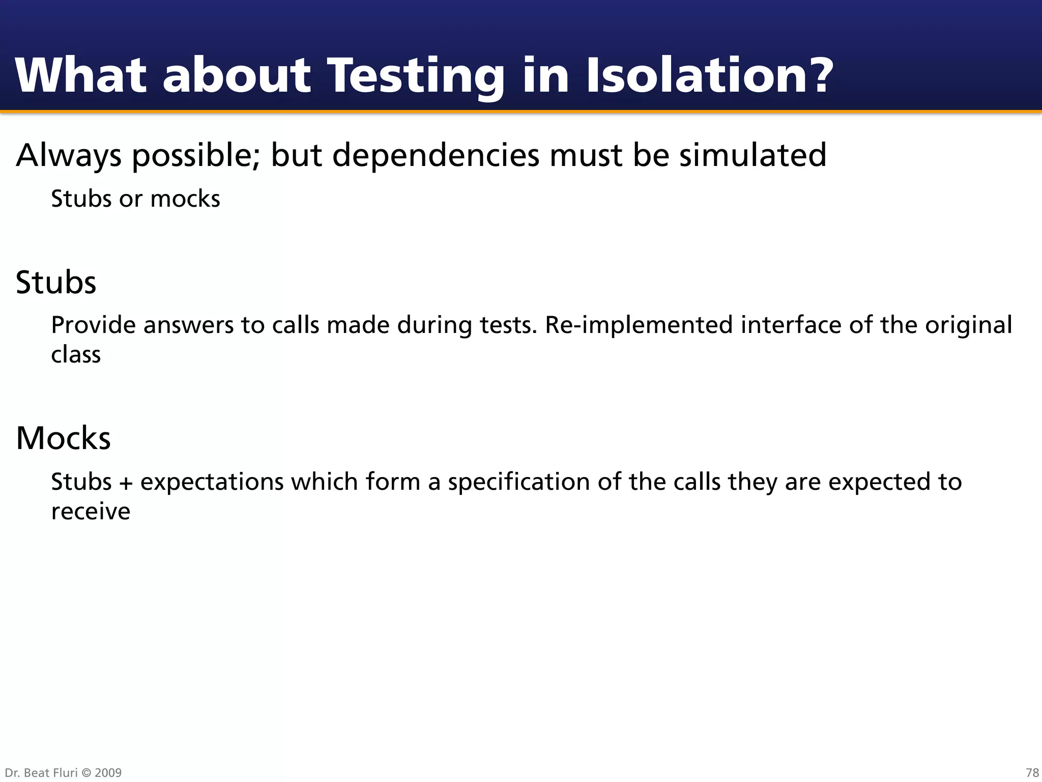 What about Testing in Isolation?
 Always possible; but dependencies must be simulated
        Stubs or mocks


 Stubs
        Provide answers to calls made during tests. Re-implemented interface of the original
        class


 Mocks
        Stubs + expectations which form a speciﬁcation of the calls they are expected to
        receive




Dr. Beat Fluri © 2009                                                                          78
 