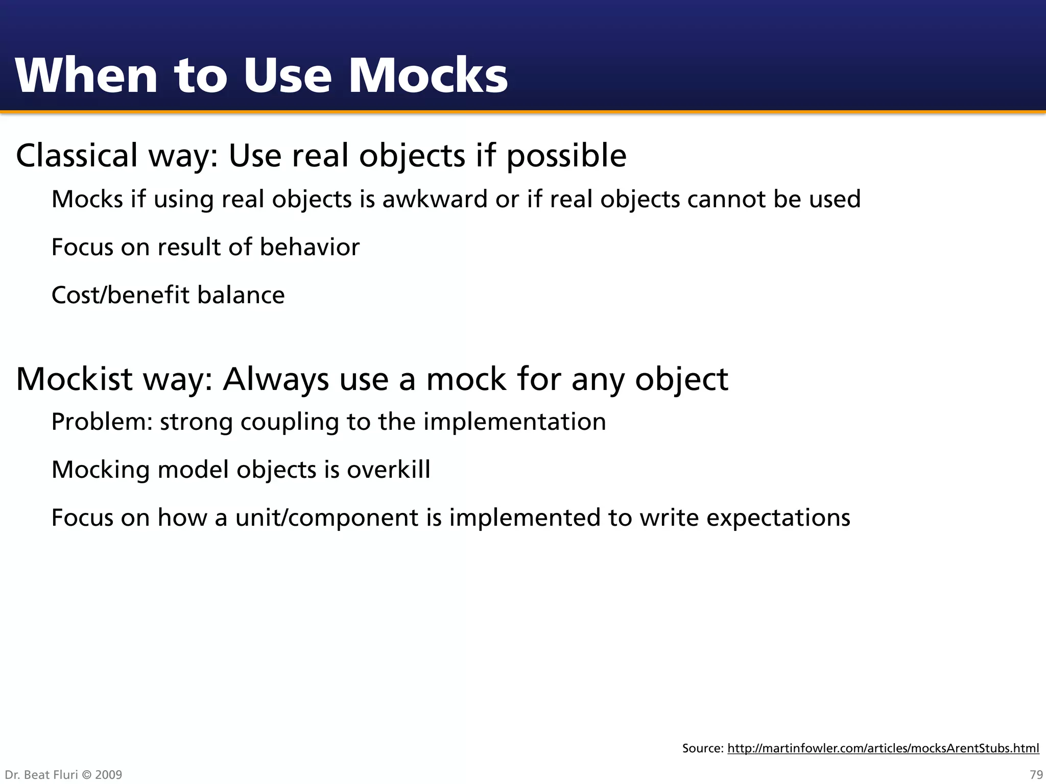 When to Use Mocks
 Classical way: Use real objects if possible
        Mocks if using real objects is awkward or if real objects cannot be used
        Focus on result of behavior
        Cost/beneﬁt balance


 Mockist way: Always use a mock for any object
        Problem: strong coupling to the implementation
        Mocking model objects is overkill
        Focus on how a unit/component is implemented to write expectations




                                                                Source: http://martinfowler.com/articles/mocksArentStubs.html

Dr. Beat Fluri © 2009                                                                                                      79
 