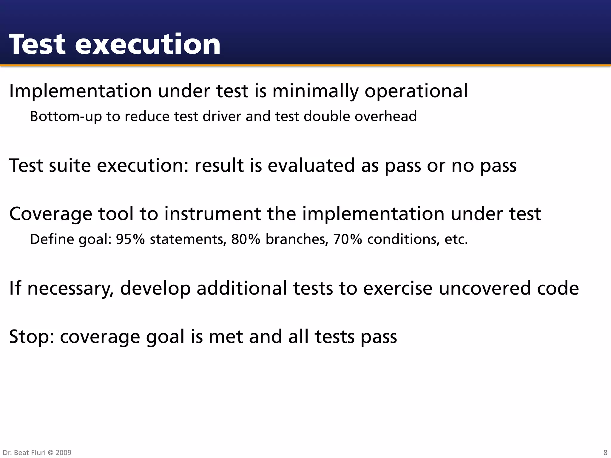 Test execution
 Implementation under test is minimally operational
        Bottom-up to reduce test driver and test double overhead


 Test suite execution: result is evaluated as pass or no pass

 Coverage tool to instrument the implementation under test
        Deﬁne goal: 95% statements, 80% branches, 70% conditions, etc.


 If necessary, develop additional tests to exercise uncovered code

 Stop: coverage goal is met and all tests pass




Dr. Beat Fluri © 2009                                                    8
 