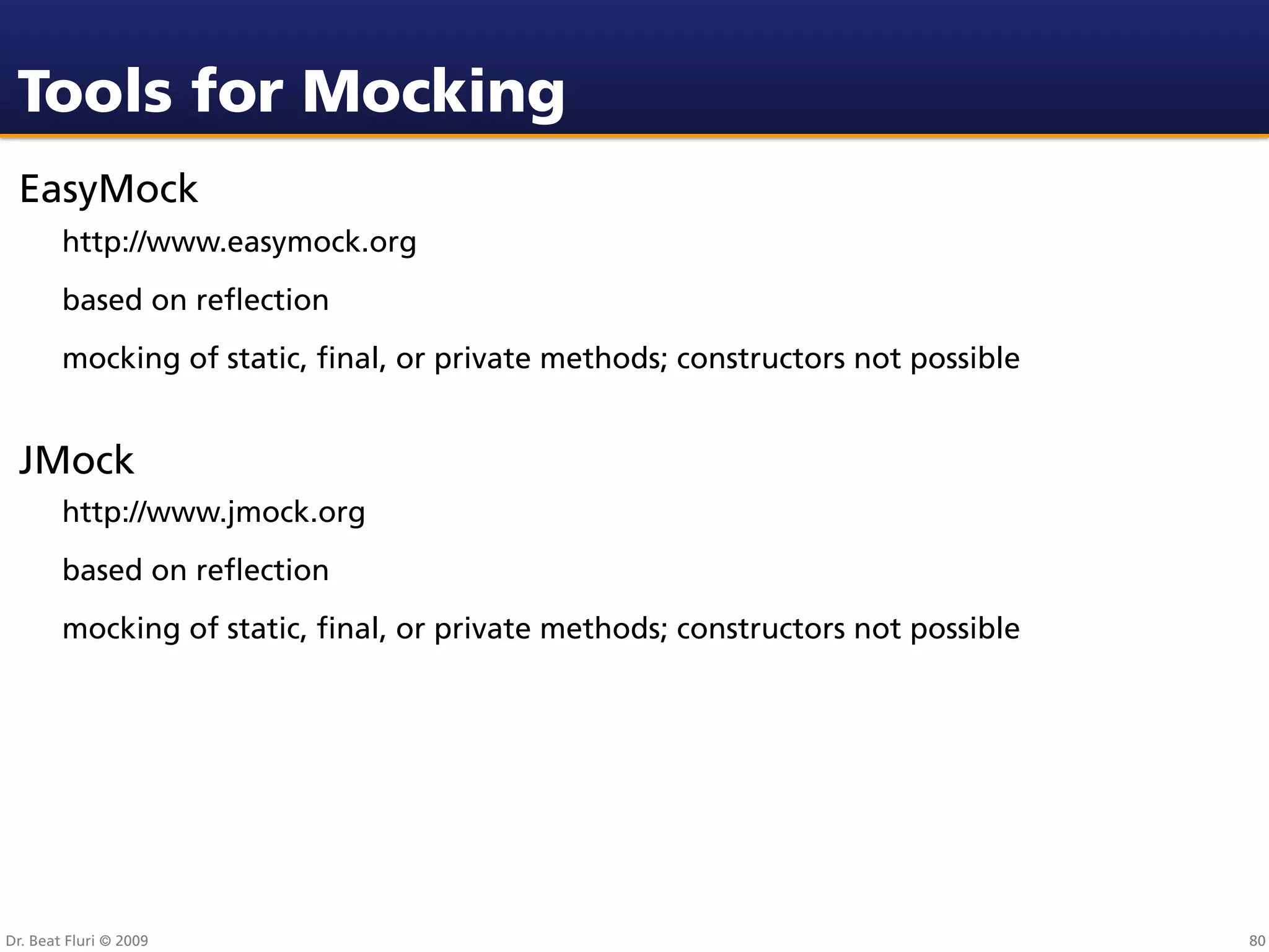 Tools for Mocking
 EasyMock
        http://www.easymock.org
        based on reﬂection
        mocking of static, ﬁnal, or private methods; constructors not possible


 JMock
        http://www.jmock.org
        based on reﬂection
        mocking of static, ﬁnal, or private methods; constructors not possible




Dr. Beat Fluri © 2009                                                            80
 