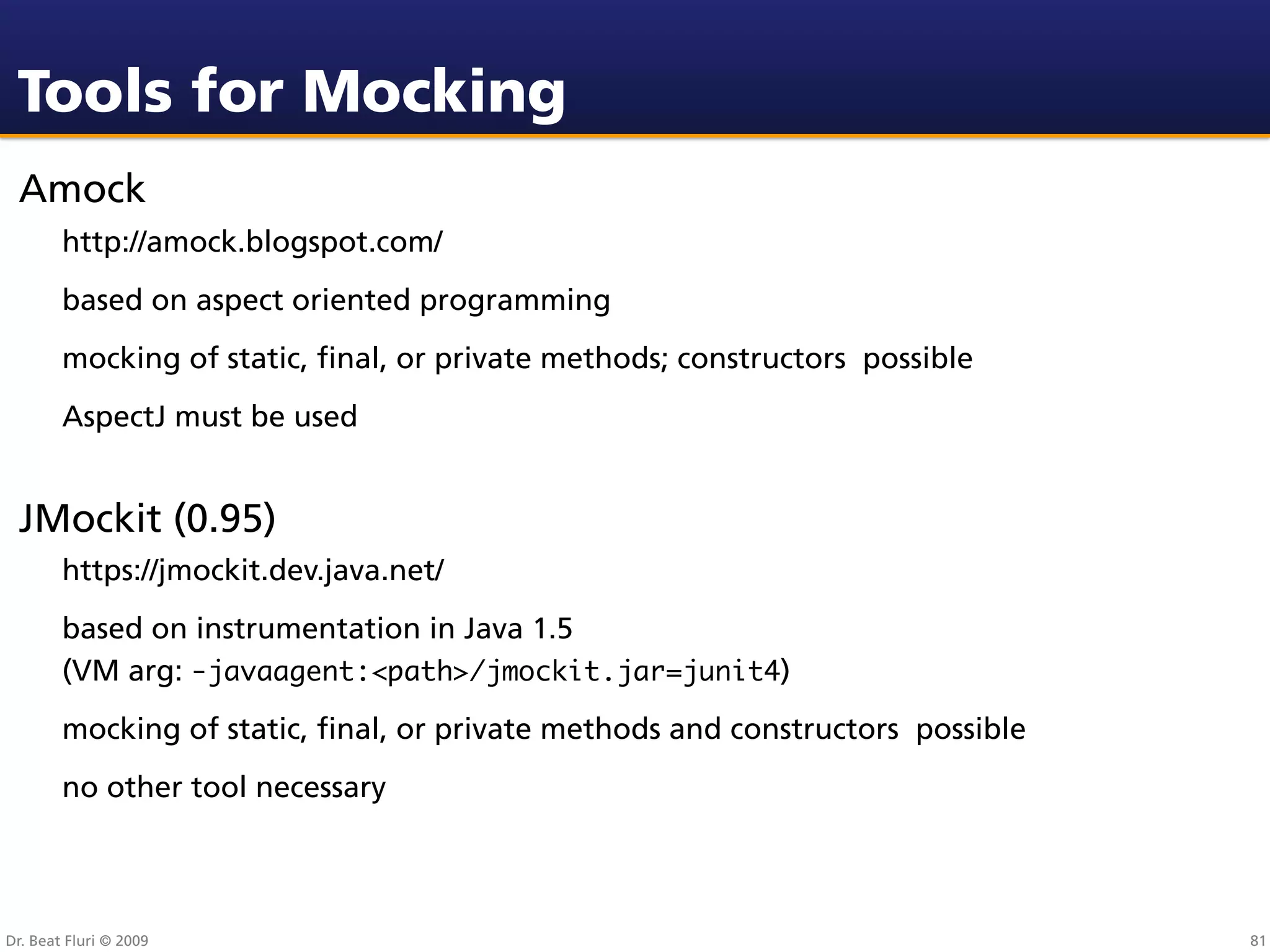 Tools for Mocking
 Amock
        http://amock.blogspot.com/
        based on aspect oriented programming
        mocking of static, ﬁnal, or private methods; constructors possible
        AspectJ must be used


 JMockit (0.95)
        https://jmockit.dev.java.net/
        based on instrumentation in Java 1.5
        (VM arg: -javaagent:<path>/jmockit.jar=junit4)
        mocking of static, ﬁnal, or private methods and constructors possible
        no other tool necessary




Dr. Beat Fluri © 2009                                                           81
 
