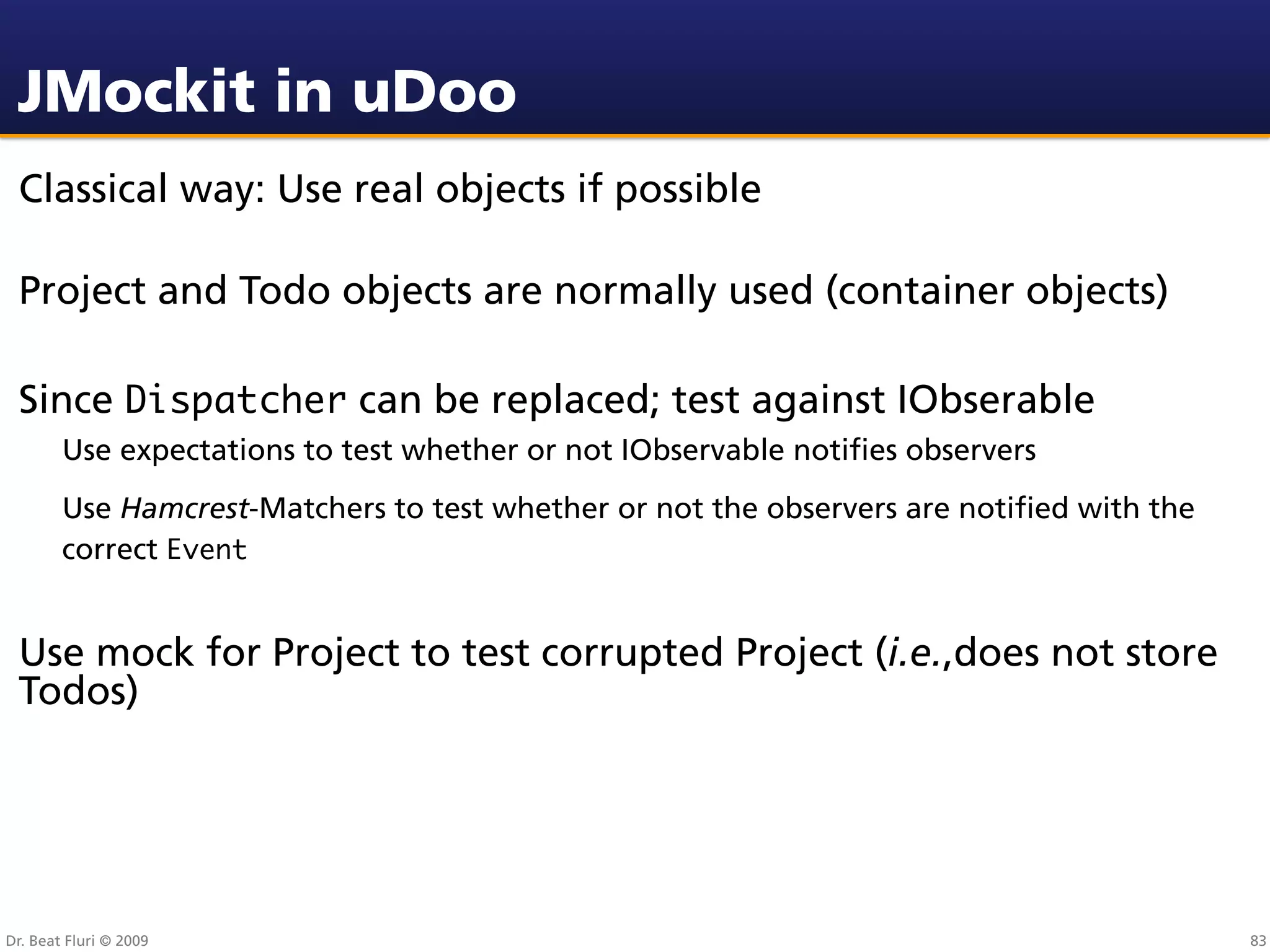 JMockit in uDoo
 Classical way: Use real objects if possible

 Project and Todo objects are normally used (container objects)

 Since Dispatcher can be replaced; test against IObserable
        Use expectations to test whether or not IObservable notiﬁes observers
        Use Hamcrest-Matchers to test whether or not the observers are notiﬁed with the
        correct Event


 Use mock for Project to test corrupted Project (i.e.,does not store
 Todos)




Dr. Beat Fluri © 2009                                                                     83
 