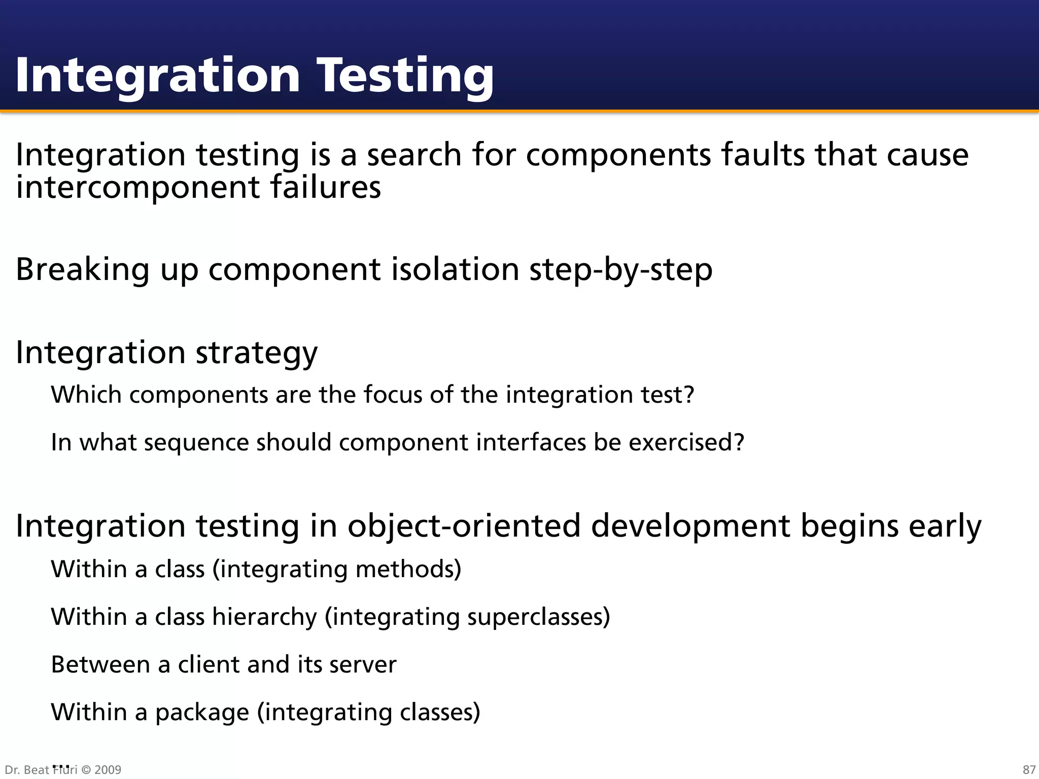 Integration Testing
 Integration testing is a search for components faults that cause
 intercomponent failures

 Breaking up component isolation step-by-step

 Integration strategy
        Which components are the focus of the integration test?
        In what sequence should component interfaces be exercised?


 Integration testing in object-oriented development begins early
        Within a class (integrating methods)
        Within a class hierarchy (integrating superclasses)
        Between a client and its server
        Within a package (integrating classes)
        ...
Dr. Beat Fluri © 2009                                                87
 