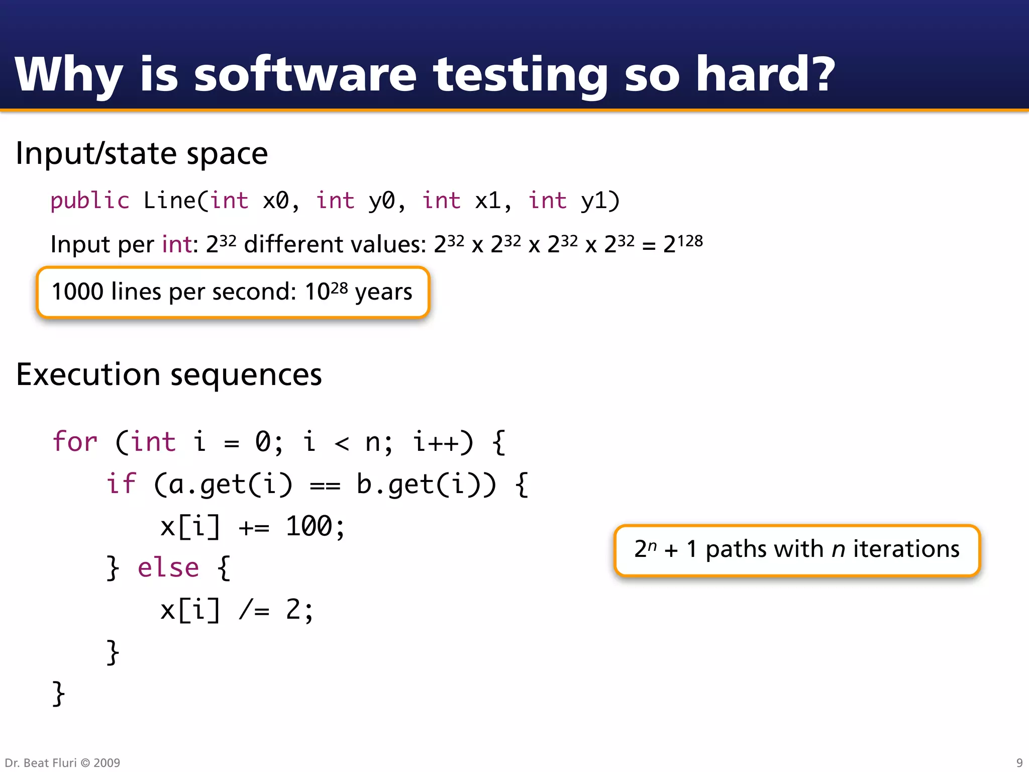 Why is software testing so hard?
 Input/state space
        public Line(int x0, int y0, int x1, int y1)

        Input per int: 232 different values: 232 x 232 x 232 x 232 = 2128
        1000 lines per second: 1028 years


 Execution sequences

        for (int i = 0; i < n; i++) {
                  if (a.get(i) == b.get(i)) {
                        x[i] += 100;
                                                                  2n + 1 paths with n iterations
                  } else {
                        x[i] /= 2;
                  }
        }

Dr. Beat Fluri © 2009                                                                              9
 