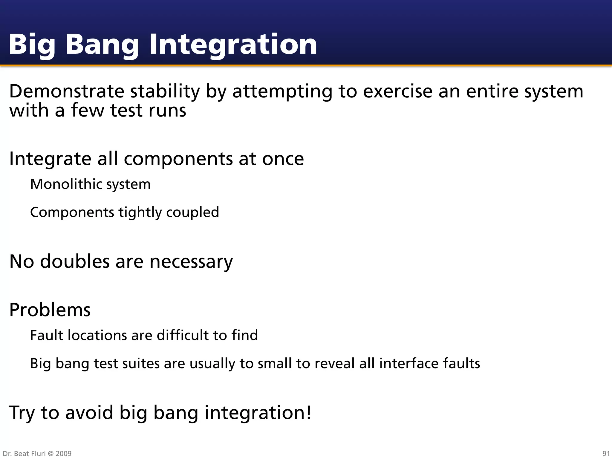 Big Bang Integration
 Demonstrate stability by attempting to exercise an entire system
 with a few test runs

 Integrate all components at once
        Monolithic system
        Components tightly coupled


 No doubles are necessary

 Problems
        Fault locations are difﬁcult to ﬁnd
        Big bang test suites are usually to small to reveal all interface faults


 Try to avoid big bang integration!
Dr. Beat Fluri © 2009                                                              91
 