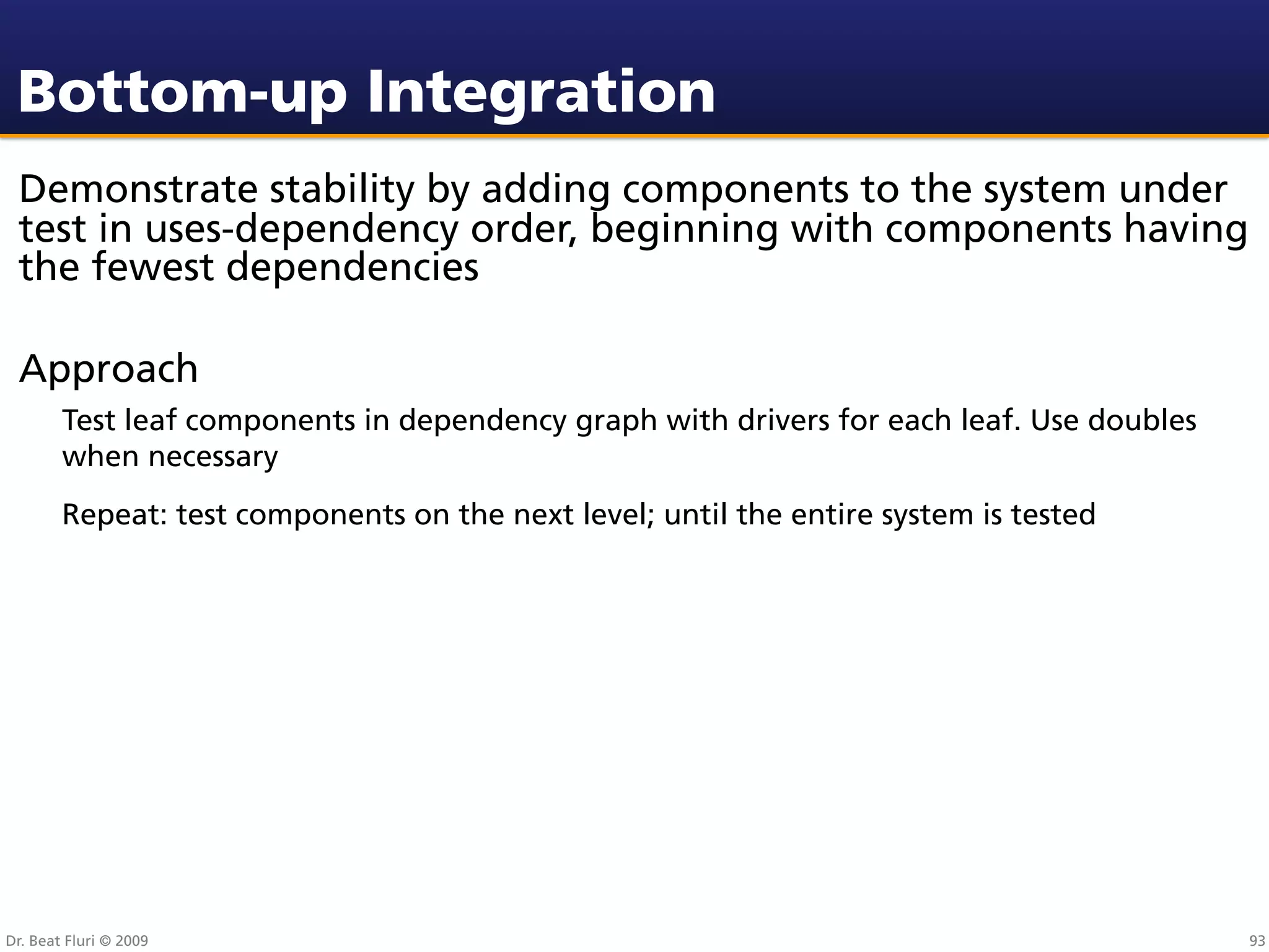 Bottom-up Integration
 Demonstrate stability by adding components to the system under
 test in uses-dependency order, beginning with components having
 the fewest dependencies

 Approach
        Test leaf components in dependency graph with drivers for each leaf. Use doubles
        when necessary
        Repeat: test components on the next level; until the entire system is tested




Dr. Beat Fluri © 2009                                                                      93
 