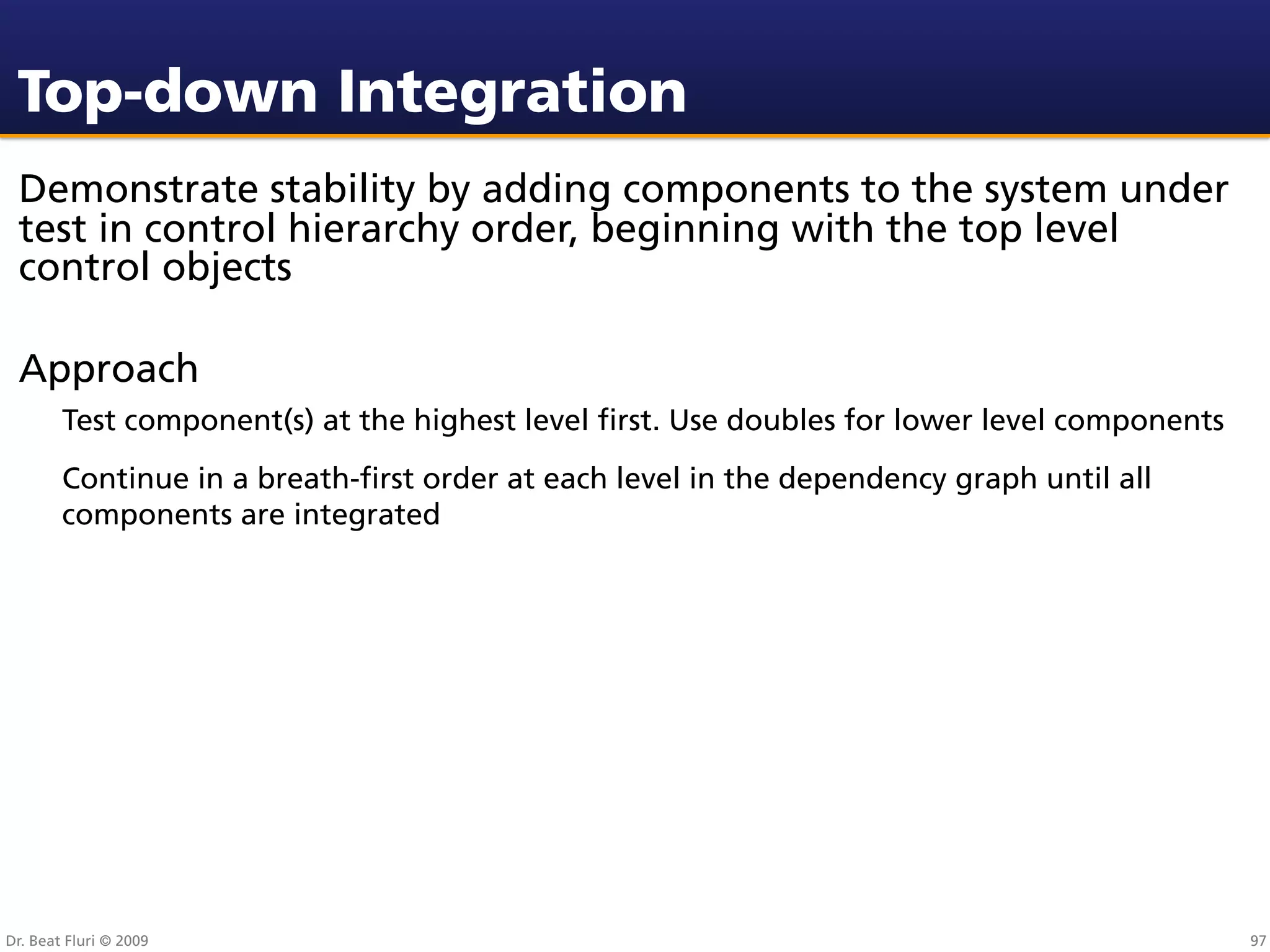 Top-down Integration
 Demonstrate stability by adding components to the system under
 test in control hierarchy order, beginning with the top level
 control objects

 Approach
        Test component(s) at the highest level ﬁrst. Use doubles for lower level components
        Continue in a breath-ﬁrst order at each level in the dependency graph until all
        components are integrated




Dr. Beat Fluri © 2009                                                                         97
 