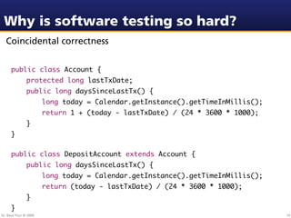 Why is software testing so hard?
  Coincidental correctness


      public class Account {
                protected long lastTxDate;
                public long daysSinceLastTx() {
                        long today = Calendar.getInstance().getTimeInMillis();
                        return 1 + (today - lastTxDate) / (24 * 3600 * 1000);
                }
      }

      public class DepositAccount extends Account {
                public long daysSinceLastTx() {
                        long today = Calendar.getInstance().getTimeInMillis();
                        return (today - lastTxDate) / (24 * 3600 * 1000);
                }
      }
Dr. Beat Fluri © 2009                                                            10
 