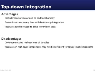Top-down Integration
 Advantages
        Early demonstration of end-to-end functionality
        Fewer drivers necessary than with bottom-up integration
        Test cases can be reused to drive lower-level tests




 Disadvantages
        Development and maintenance of doubles
        Test cases in high-level components may not be sufﬁcient for lower-level components




Dr. Beat Fluri © 2009                                                                         100
 